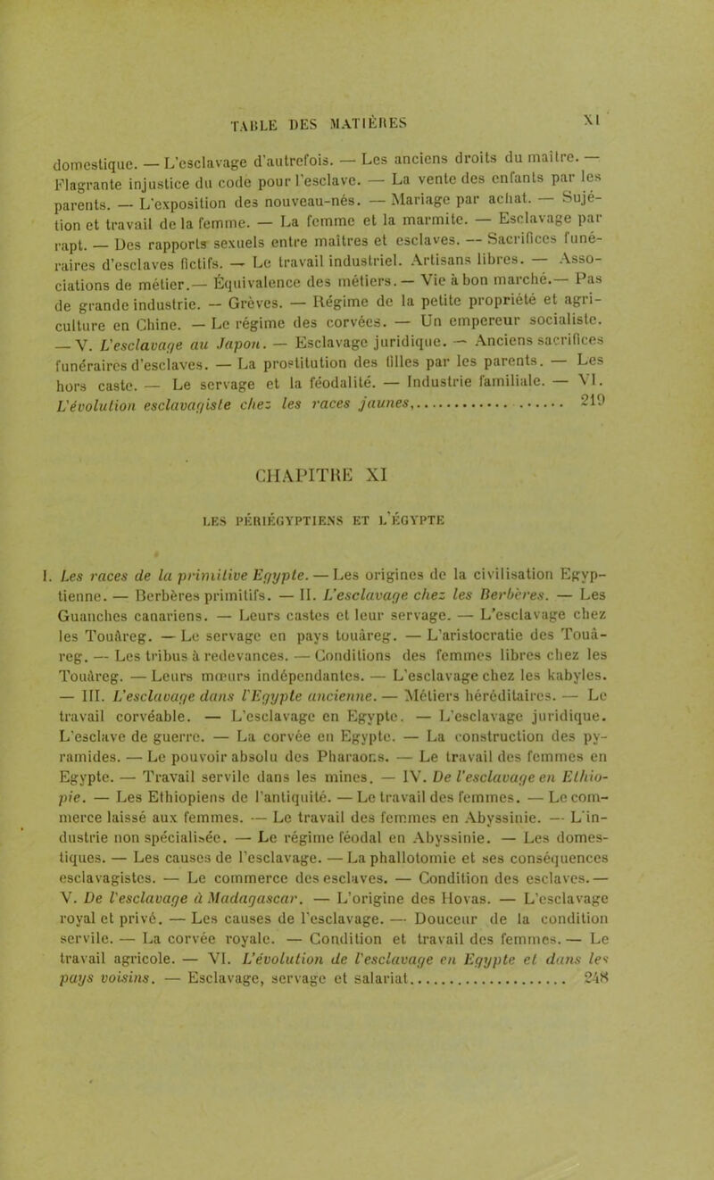 domestique. — L’esclavage d’autrefois. — Les anciens droits du maître. — Flagrante injustice du code pour l'esclave. — La vente des enfants par les parents. — L'exposition des nouveau-nés. — Mariage par achat. — Sujé- tion et travail delà femme. — La femme et la marmite. — Esclavage par ,.apt, _ Ucs rapports sexuels entre maîtres et esclaves. — Sacrifices funé- raires d’esclaves fictifs. — Le travail industriel. Artisans libres. — Asso- ciations de métier.— Équivalence des métiers. Vie à bon marché. Pas de grande industrie. — Grèves. — Régime de la petite propriété et agri- culture en Chine. — Le régime des corvées. — Un empereur socialiste. — V. L'esclavage au Japon. — Esclavage juridique. — Anciens sacrifices funéraires d’esclaves. — La prostitution des filles par les parents. — Les hors caste. — Le servage et la féodalité. — Industrie lamiliale. — \I. L'évolution esclavagiste chez les races jaunes 210 CHAPITRE XI I.F.S PÉRIÉGYPT1ENS ET l.’ÉGYPTE I. Les races de la primitive Egypte. — Les origines de la civilisation Egyp- tienne. — Berbères primitifs. — IL L’esclavage chez les Berbères. — Les Guanches canariens. — Leurs castes et leur servage. — L’esclavage chez les Touàreg. — Le servage en pays touareg. — L’aristocratie des Toua- reg. — Les tribus à redevances. — Conditions des femmes libres chez les Touàreg. — Leurs mœurs indépendantes. — L'esclavage chez les kabyles. — III. L'esclavage dans l'Egypte ancienne. — Métiers héréditaires. — Le travail corvéable. — L’esclavage en Egypte. — L’esclavage juridique. L’esclave de guerre. — La corvée en Egypte. — La construction des py- ramides. — Le pouvoir absolu des Pharaons. — Le travail des femmes en Egypte. — Travail servile dans les mines. — IV. De l’esclavage en Ethio- pie. — Les Ethiopiens de l’antiquité. — Le travail des femmes. — Le com- merce laissé aux femmes. — Le travail des femmes en Abyssinie. — L’in- dustrie non spécialisée. —■ Le régime féodal en Abyssinie. — Les domes- tiques. — Les causes de l’esclavage. — La phallotomie et ses conséquences esclavagistes. — Le commerce des esclaves. — Condition des esclaves.— V. De l'esclavage à Madagascar. — L’origine des Hovas. — L’esclavage royal et privé. — Les causes de l'esclavage. — Douceur de la condition servile. — La corvée royale. — Condition et travail des femmes. — Le travail agricole. — VI. L’évolution de l'esclavage en Egypte et dans les pays voisins. — Esclavage, servage et salariat 24K