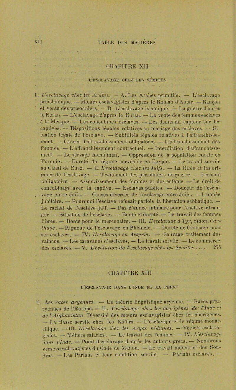 CHAPITRE XIJ l’esclavage chez les sémites ï. Lesclavage chez les Arabes. — A. Les Arabes primitifs. — L'esclavage préislamique. — Mœurs esclavagistes d’après le Roman d’Antar. —Rançon et vente des prisonniers. — B. L’esclavage islamique. — La guerre d’après leKoran. — L’esclavage d’après le Koran. — La vente des femmes esclaves à la Mecque. — Les concubines esclaves. -- Les droits du capteur sur les captives. — Dispositions légales relatives au mariage des esclaves. -• Si tuation légale de l’esclave. — Subtilités légales relatives à l’affranchisse- ment. — Causes d’affranchissement obligatoire. — L’affranchissement des femmes. — L’affranchissement contractuel. — Interdiction d’affranchisse- rqent. — Le servage musulman. — Oppression de la population rurale en Turquie. — Dureté du régime corvéable en Egypte. — Le travail servile au Canal de Suez. — II. L'esclavage c.'iez les Juifs. — La Bible et les ori- gines de l’esclavage. — Traitement des prisonniers de guerre. — Férocité obligatoire. — Asservissement des femmes et des enfants. — Le droit de concubinage avec la captive. — Esclaves publics. — Douceur de l’escla- . vage entre Juifs. — Causes diverses de l’esclavage entre Juifs. — L’année jubilaire. — Pourquoi l’esclave refusait parfois la libération sabbatique, — Le rachat de l’esclave juif. — Pas d’année jubilaire pour l’esclave étran- ger. — Situation de l’esclave. — Bonté et dureté. — Le travail des femmes libres. — Bonté pour le mercenaire. — III. L’esclavage à Tyr, Sidoji, Car- thage. — Rigueur de l’esclavage en Phénicie. — Dureté de Carthage pour ses esclaves. — IV. L’esclavage en Assyrie. — Sauvage traitement des vaincus. — Les caravanes d'esclaves, — Le travail servile. — Le commerce des esclaves. — V. L'évolution de l'esclavage chez les Sémites.- 275 CHAPITRE XIII l’esclavage dans l’inde et la perse L Les races aryennes. — La théorie linguistique aryenne. — Races préa- ryennes de l'Europe. — II. L’esclavage chez les aborigènes de l'Inde et de l’Afghanistan. Diversité des mœurs esclavagistes chez les aborigènes. — La classe servile chez les Kâffirs. —L’esclavage et le régime monar- chique. — III. L'esclavage chez les Aryas védiques. — Versets esclava- gistes. — Métiers salariés. — Le travail des femmes. — IV. L’esclavage dans l'Inde. —Point d’esclavage d’après les auteurs grecs. — Nombreux versets esclavagistes du Code de Manou. — Le travail industriel des Sou- tiras. _ Les Pariahs et leur condition servile. — Pariahs esclaves. —