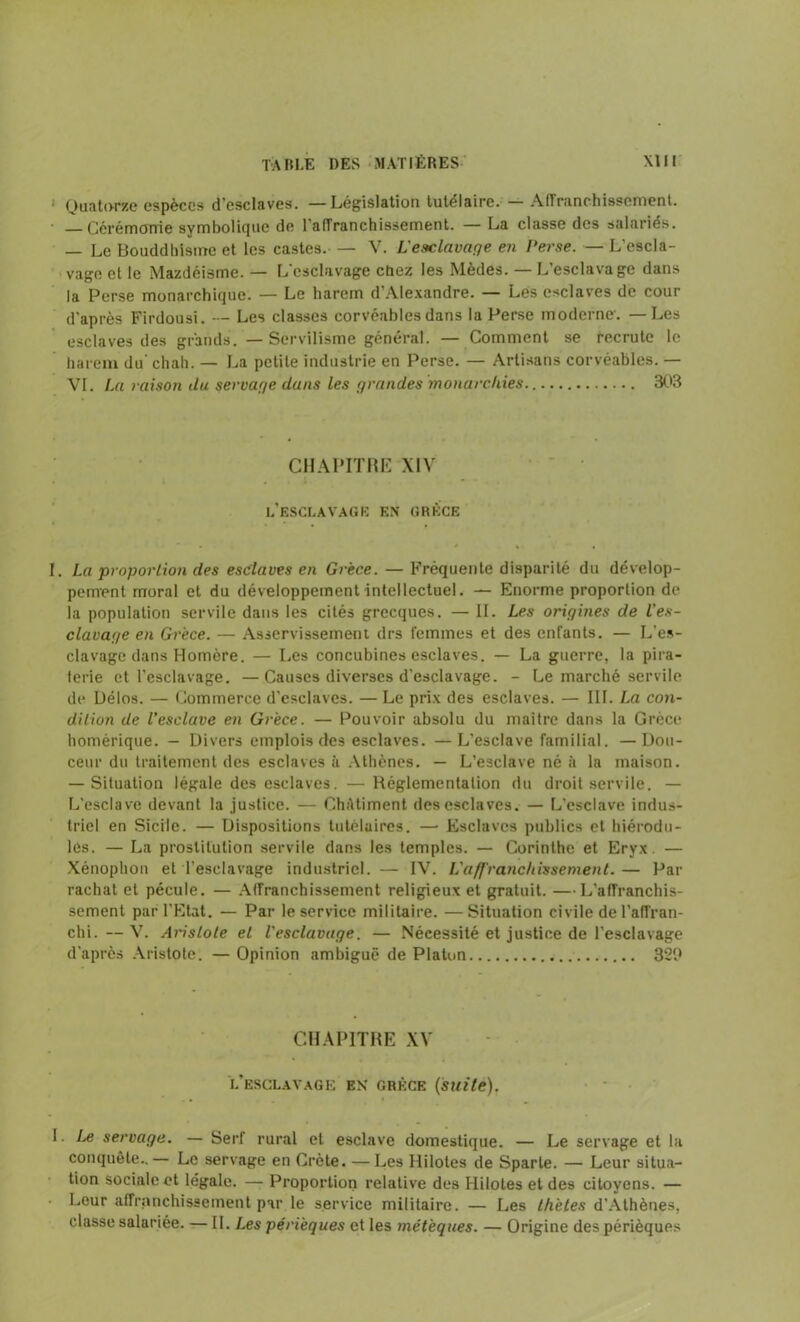 1 Quatorze espèces d’esclaves. —Législation tutélaire. — Affranchissement. Cérémonie symbolique de l'affranchissement. — La classe des salariés. — Le Bouddhisme et les castes. — V. i: esclavage en Perse. — L’escla- vage et le Mazdéisme. — L’esclavage cùez les Mèdes. — L’esclavage dans la Perse monarchique. — Le harem d’Alexandre. — Les esclaves de cour d’après Firdousi. - Les classes corvéables dans la Perse moderne. —Les esclaves des grands. —Servilisme général. — Comment se recrute le harem du' chah. — La petite industrie en Perse. — Artisans corvéables. — VI. La raison du servage dans les grandes monarchies. 303 CHAPITRE XIV L’ESCLAVAGE EN GRÈCE I. La proportion des esclaves en Grèce. — Fréquente disparité du dévelop- pement moral et du développement intellectuel. — Enorme proportion de la population servile dans les cités grecques. — II. Les origines de l’es- clavage en Grèce. — Asservissement drs femmes et des enfants. — L’es- clavage dans Homère. — Les concubines esclaves. — La guerre, la pira- terie et l'esclavage. —Causes diverses d’esclavage. - Le marché servile de Délos. — Commerce d’esclaves. — Le prix des esclaves. — III. La con- dition de l’esclave en Grèce. — Pouvoir absolu du maître dans la Grèce homérique. — Divers emplois des esclaves. —L'esclave familial. —Dou- ceur du traitement des esclaves à Athènes. — L’esclave né il la maison. — Situation légale des esclaves. —Réglementation du droit servile. — L’esclave devant la justice. — ChAtiment des esclaves. — L’esclave indus- triel en Sicile. — Dispositions tutélaires. —• Esclaves publics et hiérodu- les. — La prostitution servile dans les temples. — Corinthe et Eryx. — Xénophon et l’esclavage industriel. — IV. L’a/f'ranc/iissement.— Par rachat et pécule. — Affranchissement religieux et gratuit. —L’affranchis- sement par l’Etat. — Par le service militaire. —Situation civile de l’affran- chi. — V. Aristote et l'esclavage. — Nécessité et justice de l’esclavage d’après Aristote. — Opinion ambiguë de Platon 329 CHAPITRE XV l'esclavage en Grèce (suite). I. Le servage. — Serf rural et esclave domestique. — Le servage et la conquête..— Le servage en Crète. — Les Hilotes de Sparte. — Leur situa- tion sociale et légale. — Proportion relative des Hilotes et des citoyens. — Leur affranchissement par le service militaire. — Les thètes d’Athènes, classe salariée. — II. Les périèques et les métèques. — Origine des périèques