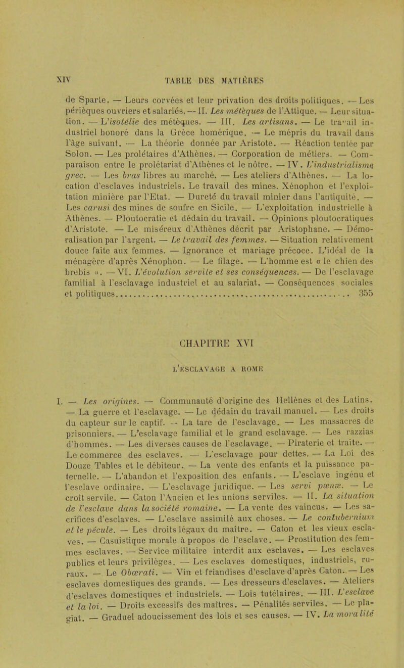 de Sparte. — Leurs corvées et leur privation des droits politiques. — Les périèques ouvriers et salariés. — IL Les métèques de L’Attique. — Leur situa- tion. — L'isotélie des métèques. — III. Les artisans. — Le travail in- dustriel honoré dans la Grèce homérique. — Le mépris du travail dans l’âge suivant. — La théorie donnée par Aristote. — Réaction tentée par Solon. — Les prolétaires d’Athènes. — Corporation de métiers. — Com- paraison entre le prolétariat d’Athènes et le notre. —IV. L'industrialisme grec. — Les bras libres au marché. — Les ateliers d’Athènes. — La lo- cation d’esclaves industriels. Le travail des mines. Xénophon et l’exploi- tation minière par l’Etat. — Dureté du travail minier dans l'antiquité. — Les carusi des mines de soufre en Sicile. — L’exploitation industrielle à Athènes. — Ploutocratie et dédain du travail. — Opinions ploutocratiques d’Aristote. — Le miséreux d’Athènes décrit par Aristophane. — Démo- ralisation par l’argent. — Le travail des femmes. —Situation relativement douce faite aux femmes. — Ignorance et mariage précoce. L’idéal de la ménagère d’après Xénophon. — Le filage. — L'homme est « le chien des brebis ». —VI. J.'évolution servile et ses conséquences. — De l’esclavage familial à l’esclavage industriel et au salariat. — Conséquences sociales et politiques 355 CHAPITRE XVI L’ESCLAVAGE a ROME I. — Les origines. — Communauté d’origine des Hellènes et des Latins. — La guerre et l'esclavage. — Le dédain du travail manuel. — Les droits du capteur sur le captif. -- La tare de l’esclavage. — Les massacres de prisonniers. — L’esclavage familial et le grand esclavage. — Les razzias d’hommes. — Les diverses causes de l’esclavage. — Piraterie et traite. — Le commerce des esclaves. — L'esclavage pour dettes. — La Loi des Douze Tables et le débiteur. — La vente des enfants et la puissance pa- ternelle.— L’abandon et l’exposition des enfants. — L’esclave ingénu et l’esclave ordinaire. — L’esclavage juridique. — Les servi pænæ. — Le croît servile. — Caton l’Ancien et les unions serviles. — II. La situation de l'esclave dans la société romaine. — La vente des vaincus. — Les sa- crifices d’esclaves. — L’esclave assimilé aux choses. — Le contubernium et le pécule. — Les droits légaux du maître. — Caton et les vieux escla- ves, — Casuistique morale â propos de l’esclave. — Prostitution des tem- ines esclaves. — Service militaire interdit aux esclaves. — Les esclaves publics et leurs privilèges. —Les esclaves domestiques, industriels, ru- raux, - Le Obœrati. — Vin et friandises d’esclave d’après Caton.—Les esclaves domestiques des grands. — Les dresseurs d’esclaves. — Ateliers d’esclaves domestiques et industriels. — Lois tutélaires. — III. L esclave et la loi. — Droits excessifs des maîtres. — Pénalités serviles. — Le pla- „iat, Graduel adoucissement des lois et ses causes. — IV. La moralité