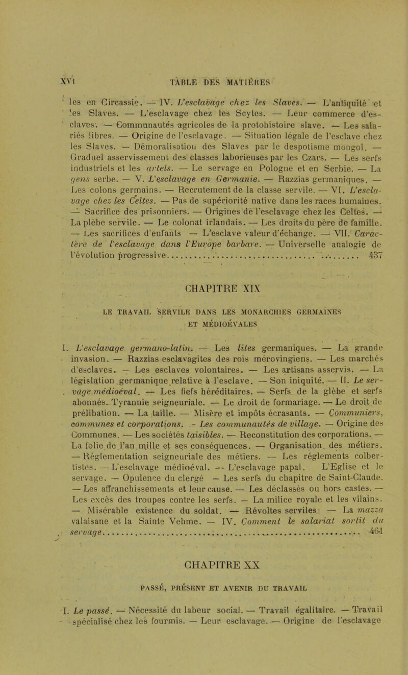 les en Circassie. — IV. L’esclavage chez les Slaves. — L’antiquité et 'es Slaves. — L’esclavage chez les Scytes. — Leur commerce d’es- claves; >—Communautés agricoles de la protohistoire slave. —Les sala- riés libres. — Origine de l’esclavage. — Situation légale de l’esclave chez les Slaves. — Démoralisation des Slaves par le despotisme mongol. — Graduel asservissement des classes laborieuses par les Czars. — Les serfs industriels et les artels. — Le servage en Pologne et en Serbie. — La gens serbe. — V. L'esclavage en Germanie. — Razzias germaniques. — Les colons germains. — Recrutement de la classe servile. — VI. L’escla- vage chez les Celtes. — Pas de supériorité native dans les races humaines. — Sacrifice des prisonniers. — Origines de l’esclavage chez les Celtes. — La plèbe servile. — Le colonat irlandais. — Les droits du père de famille. — Les sacrifices d'enfants — L’esclave valeur d'échange. —■ VU. Carac- tère de l'esclavage dans l'Europe barbare. — Universelle analogie de l’évolution progressive 437 CHAPITRE XIX LE TRAVAIL SERVILE DANS LES MONARCHIES GERMAINES • . » ET MÉDIOÉYALES I. L'esclavage germano-latin. — Les lites germaniques. — La grande invasion. — Razzias esclavagites des rois mérovingiens. — Les marchés d’esclaves. — Les esclaves volontaires. — Les artisans asservis. — La législation germanique relative à l’esclave. — Son iniquité. — II. Le ser- . vùge médioéval. — Les fiefs héréditaires. — Serfs de la glèbe et serfs abonnés^ Tyrannie seigueuriale. — Le droit de formariage. — Le droit de prélibation. — La taille. — Misère et impôts écrasants. — Communier s, communes et corporations. - Les communautés de village. — Origine des Communes. •— Les sociétés taisibles. — Reconstitution des corporations. — La folie de.l’an mille et ses conséquences. — Organisation, des métiers. — Réglementation seigneuriale des métiers. — Les réglements colber- tistes.— L'esclavage médioéval. --L’esclavage papal. L’Eglise et le servage. — Opulence du clergé — Les serfs du chapitre de Saint-Claude. — Les affranchissements et leur cause. — Les déclassés ou hors castes. — Les excès des troupes contre les serfs. — La milice royale et les vilains. — Misérable existence du soldat. — Révoltes serviles — La 7nazza valaisane et la Sainte Vehme. — IV. Comment le salariat sortit du , servage 464 CHAPITRE XX PASSÉ, PRÉSENT ET AVENIR DU TRAVAIL I. Le passé. — Nécessité du labeur social. — Travail égalitaire. — Travail - spécialisé chez les fourmis. — Leur esclavage. — Origine de l’esclavage
