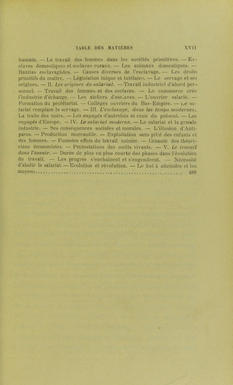 humain. — Le travail des femmes dans les sociétés primitives. — Es- claves domestiques et esclaves ruraux. — Les animaux domestiques. — Razzias esclavagistes. — Causes diverses de l’esclavage. — Les droits primitifs du maître. — Législation inique et tutélaire. — Le servage et ses origines. — II. Les origines du salariat. —Travail industriel d’abord per- sonnel. — Travail des femmes et des esclaves. — Le commerce crée l’industrie d’échange. — Les ateliers d’esc.aves. — L’ouvrier salarié. — Formation du prolétariat. — Collèges ouvriers du Bas-Empire. — L.e sa- lariat remplace le servage. — III. L’esclavage, dans les temps modernes. La traite des noirs. — Les engagés d’autrefois et ceux du présent. — Les engagés d’Europe. — IV. Le salariat moderne. — Le salariat et la grande industrie. — Ses conséquences sociales et morales. — L’illusion d’Anti- pai'os. — Production morcantilc. — Exploitation sans pitié des enfants et des femmes. — Funestes effets du travail usinier. — Cruauté des théori- ciens économistes. — Protestations des outils vivants. — V. Le travail duns l'avenir. — Durée de plus en plus courte des phases dans l’évolution du travail. — Les progrès s’enchaînent et s’engendrent. — Nécessité d’abolir le salariat. — Evolution et révolution. — Le buta atteindre et les- moyens 488