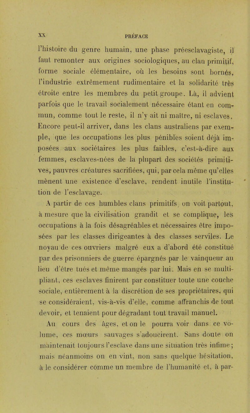 l’IiisLoire du genre humain, une phase préesclavagiste, il faut remonter aux origines sociologiques, au clan primitif, forme sociale élémentaire, où les besoins sont bornés, l’industrie extrêmement rudimentaire et la solidarité très étroite entre les membres du petit groupe. Là, il advient parfois que le travail socialement nécessaire étant en com- mun, comme tout le reste, il n’y ait ni maître, ni esclaves. Encore peut-il arriver, dans les clans australiens par exem- ple, que les occupations les plus pénibles soient déjà im- posées aux sociétaires les plus faibles, c’est-à-dire aux femmes, esclaves-nées de la plupart des sociétés primiti- ves, pauvres créatures sacrifiées, qui, par cela même qu’elles mènent une existence d’esclave, rendent inutile l’institu- tion de l’esclavage. A partir de ces humbles clans primitifs, on voit partout, à mesure que la civilisation grandit et se complique, les occupations à la fois désagréables et nécessaires être impo- sées par les classes dirigeantes à des classes serviles. Le noyau de ces ouvriers malgré eux a d’abord été constitué par des prisonniers de guerre épargnés par le vainqueur au lieu d’être tués et même mangés par lui. Mais en se multi- pliant, ces esclaves finirent par constituer toute une couche sociale, entièrement à la discrétion de ses propriétaires, qui se considéraient, vis-à-vis d’elle, comme affranchis de tout devoir, et tenaient pour dégradant tout travail manuel. Au cours des âges, et on le pourra voir dans ce vo- lume, ces mœurs sauvages s’adoucirent. Sans doute on maintenait toujours l’esclave dans une situation très infime; mais néanmoins on en vint, non sans quelque hésitation, à le considérer comme un membre de l’humanité et, à par-
