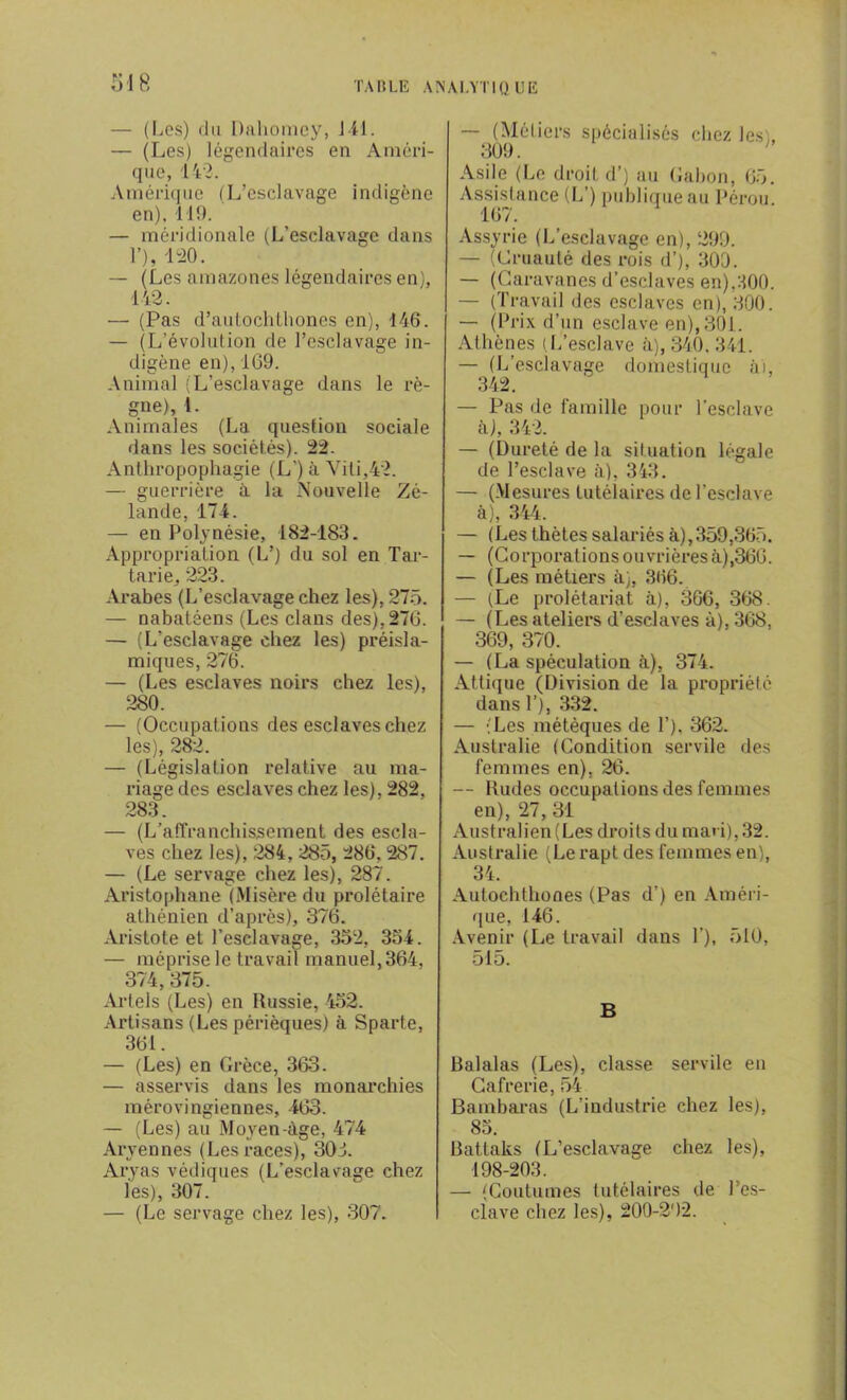 — (Los) du Dahomey, 141. — (Les) légendaires en Améri- que, 142. Amérique (L’esclavage indigène en). 119. — méridionale (L’esclavage dans 1’), 120. — (Les amazones légendaires en), 442. — (Pas d’autochthones en), 146. — (L’évolution de l’esclavage in- digène en), 169. Animal (L’esclavage dans le rè- gne), 1. Animales (La question sociale dans les sociétés). 22. Anthropophagie (L') à Viti,42. — guerrière à la Nouvelle Zé- lande, 174. — en Polynésie, 182-183. Appropriation (L’) du sol en Tar- tarie, 223. Arabes (L’esclavage chez les), 275. — nabatéens (Les clans des), 276. — (L’esclavage chez les) préisla- miques, 276. — (Les esclaves noirs chez les), 280. — (Occupations des esclaves chez les), 282. — (Législation relative au ma- riage des esclaves chez les), 282. 283. — (L’affranchissement des escla- ves chez les), 284, 285, 286, 287. — (Le servage chez les), 287. Aristophane (Misère du prolétaire athénien d’après), 376. Aristote et l’esclavage, 352, 354. — méprise le travail manuel, 364, 374, 375. Artels (Les) en Russie, 452. Artisans (Les périèques) à Sparte, 361. — (Les) en Grèce, 363. — asservis dans les monarchies mérovingiennes, 463. —■ (Les) au Moyen-âge, 474 Aryennes (Les races), 303. Aryas védiques (L’esclavage chez les), 307. — (Le servage chez les), 307. — (Métiers spécialisés chez les,, 309. Asile (Le droit d’) au Gabon, 65. Assistance (L’) publique au Pérou. 167. Assyrie (L’esclavage en), 299. — (Cruauté des rois d’), 300. — (Caravanes d’esclaves en),300. — (Travail des esclaves en), 300. — (Prix d’un esclave en), 301. Athènes (.L’esclave à), 340, 341. — (L’esclavage domestique à), 342. — Pas de famille pour l’esclave h), 342. — (Dureté de la situation légale de l’esclave à), 343. — (Mesures tutélaires de l'esclave à), 344. — (Les thètes salariés à),359,365. — (Corporations ouvrières à),366. — (Les métiers à), 366. — (Le prolétariat à), 366, 368. — (Les ateliers d’esclaves à), 368, 369, 370. — (La spéculation à), 374. Attique (Division de la propriété dans T), 332. — (Les métèques de T). 362. Australie (Condition servile des femmes en), 26. — Rudes occupations des femmes en), 27, 31 Australien (Les droits du mari), 32. Australie (Le rapt des femmes en), 34. Autochlhones (Pas d’) en Améri- que, 146. Avenir (Le travail dans T), 510, 515. B Balalas (Les), classe servile en Cafrerie, 54 Bambaras (L’industrie chez les), 85. Battaks (L’esclavage chez les), 198-203. — (Coutumes tutélaires de l’es- clave chez les), 200-202.