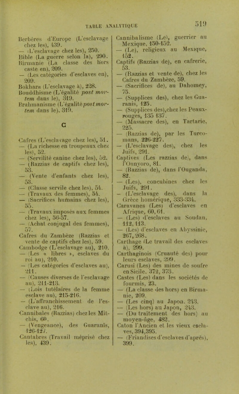 berbères d’Europe (L'esclavage chez les), 439. — (L’esclavage chez les), 230. Bible (La guerre selon la), 290. Mirmanie (La classe des hors caste en), 209. — (Les catégories d’esclaves en), 209. Bokhara (L'esclavage à), 228. bouddhisme (L'égalité post mor- tem dans le), 819. Brahmanisme ( L’égalité post mor- tem dans le). 319. G Cafres (L’esclarage chez les), 51. — (La richesse en troupeaux chez les), 52. — (Servilité canine chez les), 52. — (Razzias de captifs chez les), 53. — (Vente d’enfants chez les), 53. — (Classe servile chez les), 54. — (Travaux des femmes), 54. — (Sacrifices humains chez les), 55. — (Travaux imposés aux femmes chez les), 56-57. — (Achat conjugal des femmes), *.) / . Cafres du Zambèze (Razzias et vente de captifs chez les), 59. Cambodge (L’esclavage au), 210. — (Les « libres n, esclaves du roi au), 210. — (Les catégories d’esclaves au), 211. — (Causes diverses de l’esclavage au), 211-213. — (Lois tutélaires de la femme esclave au), 215-216. — (L’affranchissement de l’es- clave au), 216. Cannibales (Razzias) chez les Mit- chis, 60. — (Vengeance), des Guaranis, 126-12/. Cantabres (Travail méprisé chez les), 439. 31!) Cannibalisme (Lei, guerrier au Mexique. 150-152. — (Le), religieux au Mexique, 152. Captifs (Razzias de), en cafrerie, 53. — (Razzias et vente de), chez les Cafres du Zambèze, 59. — (Sacrifices de), au Dahomey, 75. — (Supplices des), chez les Gua- ranis, 125. — (Supplices des),chez les Peaux- rouges, 135 137. — (Massacre des), en Tartarie, 225. — (Razzias de), par les Turco- mans, 226-227. — (L’esclavage des), chez les Juifs, 291. Captives (Les razzias de , dans l’Ounyoro, 81. — (Razzias de), dans l’Ouganda. 82. — (Les), concubines chez les Juifs, 291. — (L’esclavage des), dans la Grèce homérique, 333-33-4. Caravanes (Les) d’esclaves en Afrique, 60,61. — (Les) d’csclaves au Soudan. 112, 113. — (Les) d’esclaves en Abyssinie, 267,268. Carthage (Le travail des esclaves à), 299. Carthaginois (Cruauté des) pour leurs esclaves, 299. Carusi (Les) des mines de soufre en Sicile. 372, 373. Castes (Les) dans les sociétés de fourmis, 23. — (La classe des hors) en birma- nie, 209. — (Les cinq) au Japon. 243. — (Les hors) au Japon, 243. — (Du traitement des hors) au moyen-âge, 482. Caton l’Ancien et les vieux escla- ves, 394,395. — (Friandises d’esclaves d’après), 399.