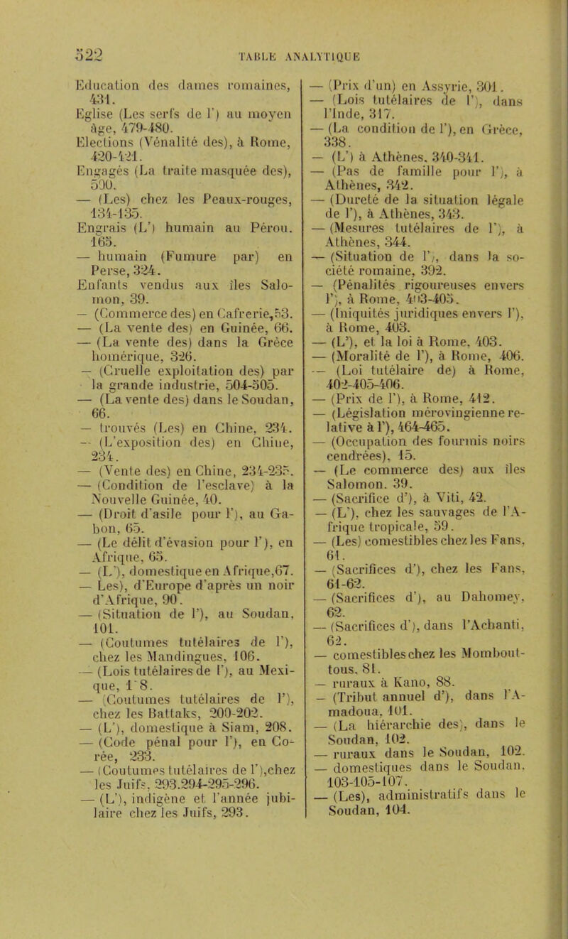 Education des dames romaines, 431. Eglise (Les serfs de 1’) an moyen Age, 479-180. Elections (Vénalité des), à Rome, 420-421. Engagés (La traite masquée des), 590. — (Les) chez les Peaux-rouges, 434-135. Engrais (L’( humain au Pérou. 165. — humain (Fumure par) en Perse, 324. Enfants vendus aux îles Salo- mon, 39. — (Commerce des) en Cafrerie,53. — (La vente des) en Guinée, 66. — (La vente des) dans la Grèce homérique, 326. — (Cruelle exploitation des) par la grande industrie, 504-505. — (La vente des) dans le Soudan, 66. — trouvés (Les) en Chine, 234. -• (L’exposition des) en Ghiue, 234. — (Vente des) en Chine, 234-235. — (Condition de l’esclave) à la Nouvelle Guinée, 40. — (Droit d’asile pour F), au Ga- bon, 65. — (Le délit d’évasion pour F), en Afrique, 65. — (L‘), domestique en Afrique,67. — Les), d'Europe d’après un noir d’Afrique, 90. — (Situation de F), au Soudan. 101. — (Coutumes tutélaires de F), chez les Mandingues, I0C. (Lois tutélaires de F), au Mexi- que, i'8. — (Coutumes tutélaires de F), chez les Battaks, 200-202. — (L’), domestique à Siam, 208. — (Code pénal pour F), en Co- rée, 233. — (Coutumes tutélaires de F),chez les Juifs, 293.294-295-296. — (L’), indigène et l’année jubi- laire chez les Juifs, 293. — (Prix d’un) en Assyrie, 301. — (Lois tutélaires de I’ , dans l’Inde, 317. — (La condition de F), en Grèce, 338. — (L’) à Athènes. 340-341. — (Pas de famille pour F), à Athènes, 342. — (Dureté de la situation légale de F), à Athènes, 343. — (Mesures tutélaires de F), à Athènes, 344. — (Situation de F), dans la so- ciété romaine, 392. — (Pénalités rigoureuses envers 1’), à Rome, 4n3-405. — (Iniquités juridiques envers F), à Rome, 403. — (IF), et la loi à Rome. 403. — (Moralité de F), à Rome, 406. — (Loi tutélaire de) à Rome, 402-405-406. — (Prix de F), à Rome, 412. — (Législation mérovingienne re- lative à F), 464-465. — (Occupation des fourmis noirs cendrées), 15. — (Le commerce des) aux îles Salomon. 39. — (Sacrifice d’), à Viti, 42. — (L'), chez les sauvages de l’A- frique tropicale, 59. — (Les) comestibles chez les Fans, 61. — (Sacrifices d’), chez les Fans, 61-62. — (Sacrifices d’), au Dahomey, 62. — (Sacrifices d’), dans l’Acbanti, 62. — comestibles chez les Momboul- tous, SI. — ruraux à Kano, 88. — (Tribut annuel d’), dans FA- madoua, 4Ol. — (La hiérarchie des), dans le Soudan, 102. — ruraux dans le Soudan, 102. — domestiques dans le Soudan. 103-105-107. — (Les), administratifs dans le Soudan,104.