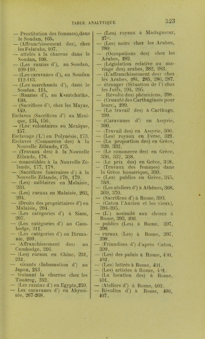 — Prostitulion des femmes),dans le Soudan, 105. — (Affranchissement des), chez les Felatahs, 107. — attelés à la charrue dans le Soudan, 108. — (Les razzias d’), au Soudan, 109-110. — (Les caravanes d'), au Soudan 112-113. — (Les marchands d’), dans le Soudan, 114, — (Razzias d’), au Kamtchatka, 130. — (Sacrifices d’t, chez les Mayas, 149. Esclaves (Sacrifices d’) au Mexi- que, 134, 150. — (Les volontaires au Mexique, 157. Esclavage ( L’) en Polynésie, 173. Esclaves (Commerce des) à la Nouvelle Zélande, 175. — (Travaux des) à la Nouvelle Zélande, 170. — comestibles à la Nouvelle Zé- lande, 177, 178. — (Sacrifices funéraires d’) à la Nouvelle Zélande, 178, 179. — (Les) militaires en Malaisie, 203. — (Les) ruraux en .Malaisie, 203, 204. — (Droits des propriétaires d’) en Malaisie, 204. — (Les catégories d’) à Siam, 207. — (Les catégories d’) au Cam- bodge, 211. — (Les catégories d’) en Birma- nie, 209. — 'Affranchissement des) au Cambodge. 216. — (Les) ruraux en Chine. 231, 232. — vivants (Inhumation d’) au Japon, 243. — traînant la charrue chez les Touàreg, 232. — (Les razzias d’) en Egypte,259. — Les caravanes d’) en Abvssi- nie, 267-268. 523 — (Les) royaux à Madagascar, 27. — (Les) noirs chez les Arabes, 280 — (Occupations des) chez les Arabes, 282. — (Législation relative au ma- riage des) arabes, 282, 283. — (L'affranchissement des) chez les Arabes, 284, 285, 280, 287. — étranger (Situation de 1) chez les Juiis, 294, 295. — Révolte des) phéniciens, 298. — (Cruauté des Carthaginois pour leurs., 299. — (Le travail des) à Carthage. 299. — (Caravanes d’) en Assvrie, 300. — (Travail des) en Assyrie, 300. — (Les) royaux en Perse, 321- — (La proportion des) en Grèce, 329. 332. — (Le commerce des) en Grèce, 336, 337, 338. — (Le prix des) en Grèce, 338. — (Travaux des femmes) dans la Grèce homérique, 339. — (Les) publics en Grèce, 345, 348. — (Les ateliers d') à Athènes, 368. 369, 370. — (Sacrifices d’) à Rome, 393. — (Caton l’Ancien et les vieux), 394-395. — (L ) assimilé aux choses à Rome, 393. 396. — publics (Les) à Rome. 397, 398. — ruraux (Les) à Rome, 397. 398. — (Friandises d’) d’après Caton, 399. — (Les) des palais à Rome, 490, 492. — (Les) lettrés à Rome, 401. — (Les) artistes à Rome, V'i. — (La location des) h Rome. 401. — (Ateliers d’) à Rome, 402. — Révoltes d’) à Rome, 406, 407.
