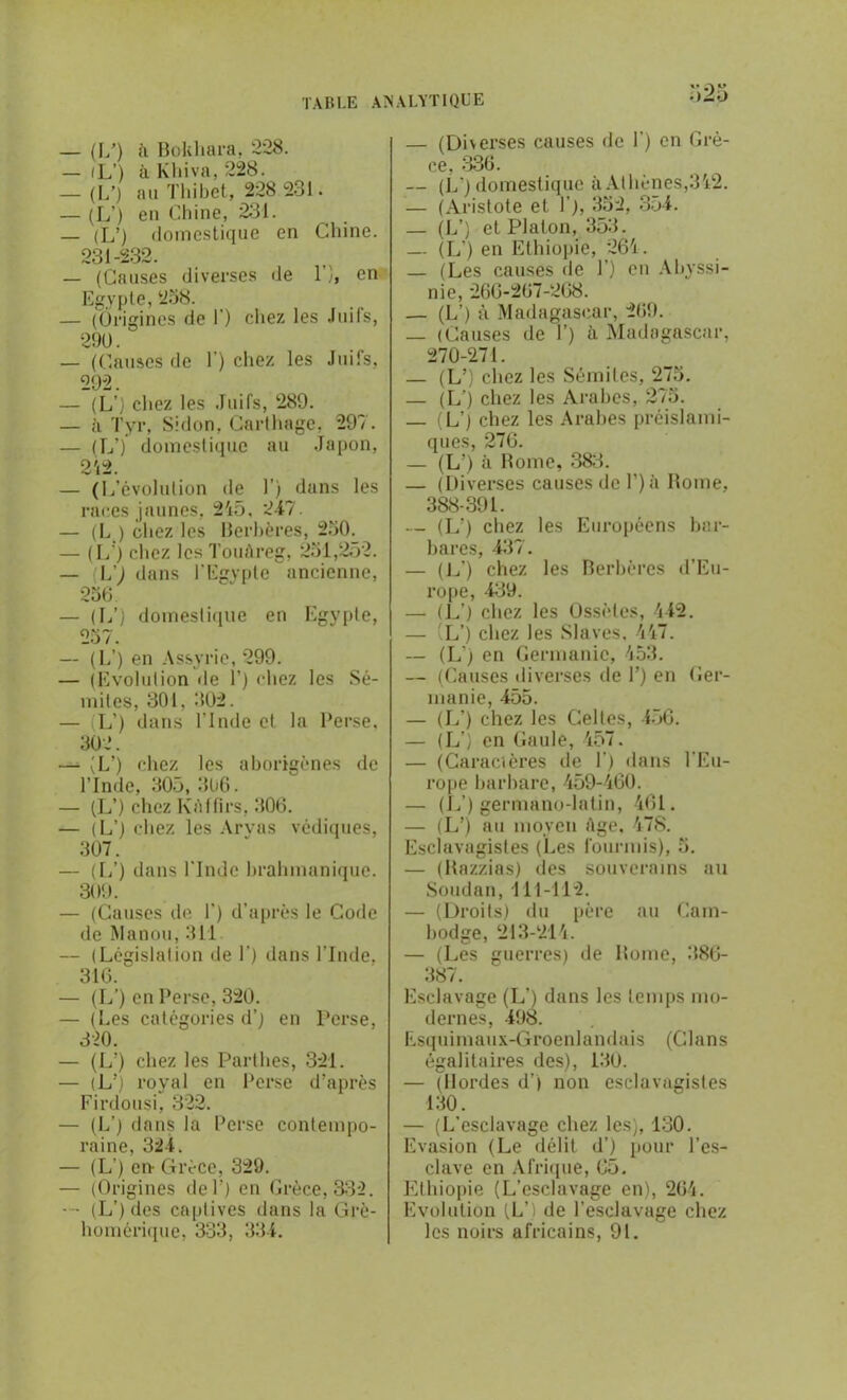 — (LO h Bokhara, 228. — fL’) îi Kliiva, 228. — (17) au Tliibet, 228 231. — (L’) en Chine, 231. — (L’) domestique en Chine. 231-232. — (Causes diverses de l’)> en Egypte, 258. — (Origines de T) chez les Juifs, 290. — (Causes de F) chez les Juifs, 292. — (L’) chez les Juifs, 289. — à Tyr, Sidon, Carthage. 297. — (17) domestique au .Japon, 2'i2. — (L’évolution de 1’) dans les races jaunes, 245, 247. — (L ) chez les Berbères, 250. — (17) chez les Touàreg, 251,252. — (L') dans l'Egypte ancienne, 256 — (17) domestique en Egypte, 257. — (L’) en Assyrie, 299. — (Evolution île 1') chez les Sé- mites, 301, 302. — L’) dans l’Inde et la Perse, 302. — (L’) chez les aborigènes de l’Inde, 305, 3ü6. — (L’) chez Kàffirs, 306. — (17) chez les Aryas védiques, 307. — (17) dans l’Inde brahmanique. 309. — (Causes de 1') d’après le Code de Manou, 311 — (Législation de T) dans l’Inde. 316. — (17) en Perse, 320. — (Les catégories d’) en Perse, 320. — (L’) chez les Parthes, 321. — (L’) royal en Perse d’après Firdousi, 322. — (L’) dans la Perse contempo- raine, 324. — (L’) en- Grèce, 329. — (Origines de T) en Grèce, 332. — (L’)des captives dans la Grè- homérique, 333, 334. — (Diverses causes de F) en Grè- ce, 336. — (L') domestique à Athènes,342. — (Aristote et F), 352, 354. — (17) et Platon, 353. — (L’) en Ethiopie, 261. — (Les causes de F) en Abyssi- nie, 266-267-268. — (17) à Madagascar, 269. — (Causes de F) à Madagascar, 270-271. — (L’) chez les Sémites, 275. — (L’) chez les Arabes, 275. — (L’) chez les Arabes préislami- ques, 276. — (L!) à Rome, 383. — (Diverses causes de F) à Rome, 388-391. — (L’) chez les Européens bar- bares, 437. — (L') chez les Berbères d’Eu- rope, 439. — (L’) chez les Ossètes, 442. — (L’) chez les Slaves, 447. — (L’) en Germanie, 453. — (Causes diverses de F) en Ger- manie, 455. — (17) chez les Celtes, 456. — (L’) en Gaule, 457. — (Caractères de F) dans l'Eu- rope barbare, 459-460. — (17) germano-latin, 461. — (L’) au moyen Age. 478. Esclavagistes (Les fourmis), 5. — (Razzias) des souverains au Soudan, 111-112. — (Droits) du père au Cam- bodge, 213-214. — (Les guerres) de Rome, 386- 387. Esclavage (L’) dans les temps mo- dernes, 498. Esquimaux-Groenlandais (Clans égalitaires des), 130. — (Hordes d’) non esclavagistes 130. — (L’esclavage chez les), 130. Evasion (Le délit d’) pour l’es- clave en Afrique, 65. Ethiopie (L’esclavage en), 264. Evolution (L’) de l’esclavage chez les noirs africains, 91.