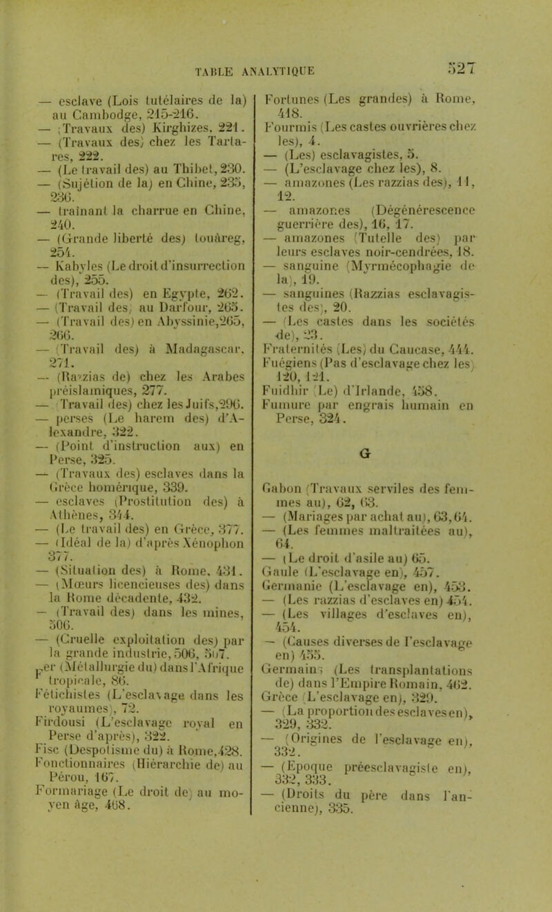 — esclave (Lois tutélaires de la) au Cambodge, 245-216. — ; Travaux des) Kirghizes. 224. — (Travaux des) chez les Tarta- res, 222. — (Le travail des) au Thibet, 230. — (Sujétion de la; en Chine, 235, 236. — traînant la charrue en Chine, 240. — (Grande liberté des; touareg, 254. — Kabyles (Le droit d'insurrection des), 255. — (Travail des) en Egypte, 262. — (Travail des, au Darfour, 265. — (Travail des) en Abyssinie,265, 266. — Travail des) à Madagascar, 271. — (Razzias de) chez les Arabes préislamiques, 277. — Travail des) chez les Juifs,296. — perses (Le harem des) d’A- lexandre, 322. — (Point d’instruction aux) en Perse, 325. — (Travaux des) esclaves dans la Grèce homérique, 339. — esclaves (Prostitution des) à Athènes, 344. — (Le travail des) en Grèce, 377. — (Idéal de la) d’après Xénophon 3/ /. — (Situation des) à Rome, 434. — (Mœurs licencieuses des) dans la Rome décadente, 432. — (Travail des) dans les mines, 506. — (Cruelle exploitation des) par la grande industrie, 506, 5o7. .-.er (Métallurgiedu) dansl'Afnque 1 tropicale, 86. Fétichistes (L’esclavage dans les royaumes), 72. Firdousi (L’esclavage royal en Perse d’après), 322. Fisc (Despotisme du) à Rome,428. Fonctionnaires (Hiérarchie de) au Pérou, 167. Formariage (Le droit de au mo- yen âge, 468. Fortunes (Les grandes) à Rome, 448. Fourmis (Les castes ouvrières chez les), 4. — (Les) esclavagistes, 5. — (L’esclavage chez les), 8. — amazones (Les razzias des), 41, 12. — amazones (Dégénérescence guerrière des), 16, 17. — amazones (Tutelle des) par leurs esclaves noir-cendrées, 48. — sanguine (Myrtnécophngie de la), 19. — sanguines (Razzias esclavagis- tes des;, 20. — Les castes dans les sociétés de), 23. Fraternités (Les) du Caucase, 444. Fuégiens (Pas d’esclavage chez les 120, 421. Fuidhir Le) d’Irlande, 458. Fumure par engrais humain en Perse, 324. G Gabon (Travaux serviles des fem- mes au), 62, 63. — (Mariages par achat au), 63,64. — (Les femmes maltraitées au), 64. — (Le droit d’asile au) 65. Gaule (L'esclavage en), 457. Germanie (L'esclavage en), 453. — (Les razzias d’esclaves en) 454. — (Les villages d’esclaves en), 454. — (Causes diverses de l'esclavage en) 455. Germain; (Les transplantations de) dans l’Empire Romain, 462. Grèce L’esclavage en), 329. — (La proportion des esclaves en), 329, 332. — (Origines de l’esclavage en), 332. — (Epoque préesclavagiste en), 332, 333. — (Droits du père dans l’an- cienne), 335.