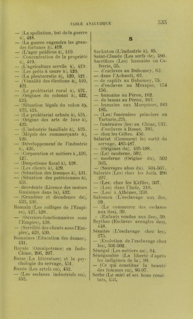 K* *3 M — (La spoliation, but delà guerre à), 418. — (La guerre engendra les gran- des fortunes à). 419. — (L’agcr publiais à), 419. — (Concentration de la propriété à), 419. — (L’agriculture servile à), 419. — (Les prêts à usure à), 420. — (La ploutocratie à), 420, 421. — (Vénalité des élections à), 420. 421. — (Le prolétariat rural à), 421. — (Origines du colonat à), 422, 423. — (Situation légale du colon à), 423, 424. — (Le prolétariat urbain à), 424. — (Origine des arts de luxe à), 423. — (L'industrie familiale à), 423. — (Mépris des commerçants à), 420. — (Développement de l’industrie à), 420. — Corporation et métiers à;,426, 427. — (Despotisme fiscal à), 428. — (Les clients à), 429. — (Situation des femmes à), 431. — (Situation des patriciennes à), 431. — décadente (Licence des mœurs féminines dans la), 432. — (Grandeur et décadence de), 433,436. Romain (Les collèges de l’Empi- re), 427, 428. — (Ouvriers-fonctionnaires sous l’Empire), 428. — (Servilité des clients sous l’Em- pire), 429, 430. Romaines (Education des dames), 431. Royale (Omnipotence) en Indo- chine, 206, 207. Russe (La littérature) et la psy- chologie du servage, 451. Russie (Les arlels en), 432. — (Les esclaves industriels en), 432. S Sackatou (L’industrie à). 83. Saint-Claude (Les serfs de), 480. Sacrifices (Les) humains en Ga- frerie, 55. — d’esclaves au Dahomey, 62. — dans l’Achanti, 62. — de captifs au Dahomey, 75. — d’esclaves au Mexique, 154 136. — humains au Pérou, 162. — de lamas au Pérou, 162. — humains aux Marquises, 183 185. — (Les) funéraires princiers en Tartarie,224. — funéraires (les) en Chine, 537. — d’esclaves à Rome. 393. — chez les Celtes. 456. Salarial (Comment le) sortit du servage, 483-487. — (Origines du), 495-498. — (Le) moderne, 302. — moderne (Origine du), 502 503. — (Sauvages abus du). 504-507. Salariés (Les) chez les Juifs. 296 297. — (Les; chez les Kàffirs, 307. — (Les) dans l'Inde, 318. — (Les) à Athènes, 359. Salomon (L’esclavage aux des, 39. — (Le commerce des esclaves aux îles), 39. - (Enfants vendus aux des), 39. Scythes (Esclaves aveugles des). 448. Sémites (L’esclavage chez les). 275. — (Evolution de l'esclavage chez les), 301-302. Sénégal (Les métiers au . 84. Sénégamhie (La liberté d'après les indigènes de la), 90. — (Ce qui constitue la beauté des femmes en), 96-97. Serbe (Le mir) et ses bons résul- tats, 453.