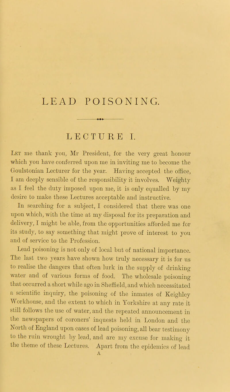 LEAD POISONING. LECTURE I. Let me thank you, Mr President, for the very great honour wliich you have conferred upon me in inviting me to become the Goulstonian Lecturer for the year. Having accepted the office, I am deeply sensible of the responsibility it involves. Weighty as I feel the duty imposed upon me, it is only equalled by my desire to make these Lectures acceptable and instructive. In searching for a subject, I considered that there was one upon which, with the time at my disposal for its preparation and delivery, I might be able, from the opportunities afforded me for its study, to say something that might prove of interest to you and of service to the Profession. Lead poisoning is not only of local but of national importance. The last two years have shown how truly necessary it is for us to realise the dangers that often lurk in the supply of drinking water and of various forms of food. The wholesale poisoning that occurred a short while ago in Sheffield, and which necessitated a scientific inquiry, the poisoning of the inmates of Keighley Workhouse, and the extent to which in Yorkshire at any rate it still follows the use of water, and the repeated announcement in the newspapers of coroners’ inquests held in London and the North of England upon cases of lead poisoning, all bear testimony to the ruin wrought by lead, and are my excuse for making it the theme of these Lectures. Apart from the epidemics of lead A