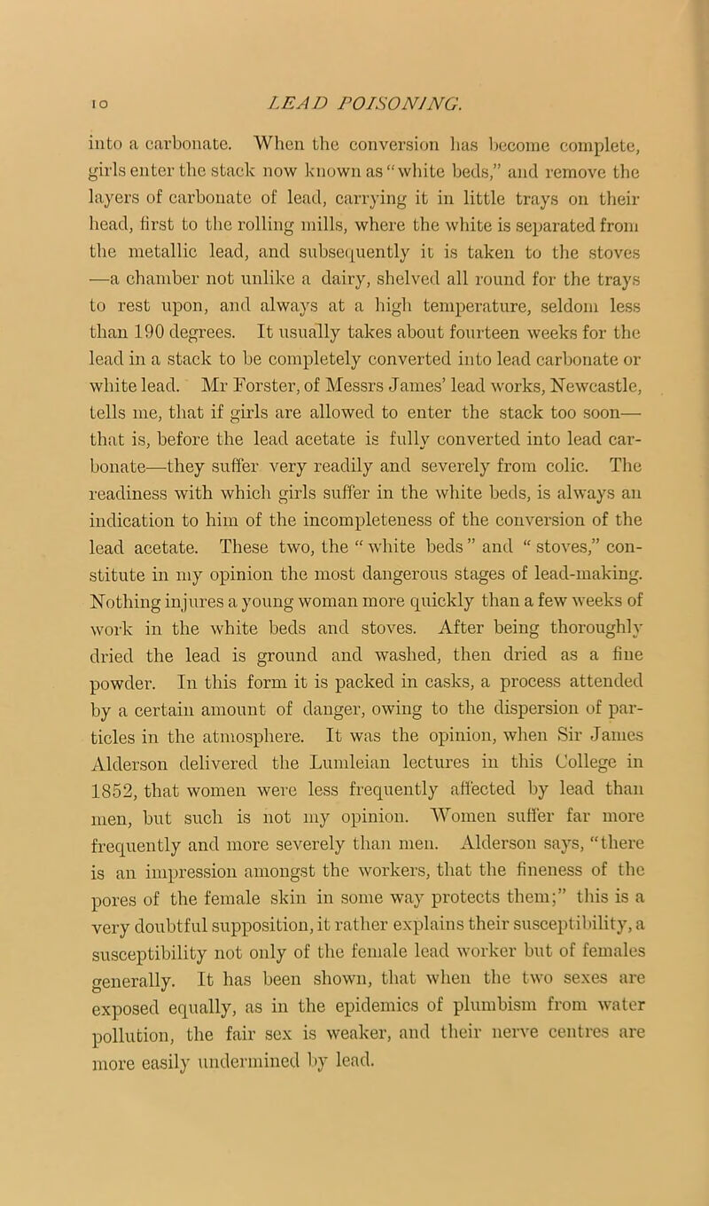 into a carbonate. When the conversion has Ijcconie complete, girls enter the stack now known as “white beds,” and remove the layers of carbonate of lead, carrying it in little trays on their head, first to the rolling mills, where the white is separated from the metallic lead, and snbse(|uently it is taken to the stoves —a chamber not unlike a dairy, shelved all round for the trays to rest upon, and always at a high temperature, seldom less than 190 degrees. It usually takes about fourteen weeks for the lead in a stack to be completely converted into lead carbonate or white lead. Mr Forster, of Messrs James’ lead works, Newcastle, tells me, that if girls are allowed to enter the stack too soon— that is, before the lead acetate is fully converted into lead car- bonate—they suffer very readily and severely from colic. The readiness with which girls suffer in the white beds, is always an indication to him of the incompleteness of the conversion of the lead acetate. These two, the “ white beds ” and “ stoves,” con- stitute in my opinion the most dangerous stages of lead-making. Nothing injures a young woman more quickly than a few weeks of work in the white beds and stoves. After being thoroughly dried the lead is ground and washed, then dried as a fine powder. In this form it is packed in casks, a process attended by a certain amount of danger, owing to the dispersion of par- ticles in the atmosphere. It was the opinion, when Sir Janies Alderson delivered the Lumleian lectures in this College in 1852, that women were less frequently affected by lead than men, but such is not my opinion. Women suffer far more frequently and more severely than men. Alderson says, “there is an impression amongst the workers, that the fineness of the pores of the female skin in some way protects them;” this is a very doubtful supposition, it rather explains their susceptibility, a susceptibility not only of the female lead worker but of females generally. It has been shown, that when the two sexes are exposed equally, as in the epidemics of plumbism from water pollution, the fair sex is weaker, and their nerve centres are more easily undermined by lead.