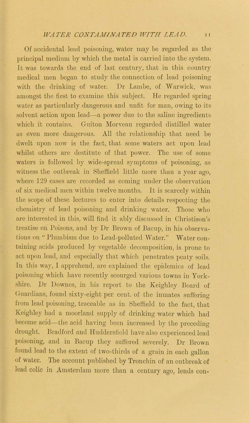 Of accidental lead poisoning, water may be regarded as tlie principal medinni by whicb the metal is carried into the system. It was towards tlie end of last centiir}, that in this country medical men began to study tlie connection of lead poisoning with the drinking of water. Dr Lamhe, of Warwick, was amongst tlie first to examine this subject. He regarded .spring water as particularly dangerous and unfit for man, owing to its solvent action upon lead—a power due to the saline ingredients which it contains. Guiton Morveau regarded distilled water as even more dangerous. All the relationship that need he dwelt upon now is the fact, that some waters act upon lead whilst others are destitute of that power. The use of some waters is followed by wide-spread symptoms of poisoning, as witness the outbreak in Sheffield little more than a year ago, where 129 cases are recorded as coming under the observation of six medical men within twelve months. It is scarcely within the scope of these lectures to enter into details respecting the chemistry of lead poisoning and drinking water. Those wlio are interested in tliis, will find it ably discussed in Christison’s treatise on Poisons, and by Dr Brown of Bacup, in his observa- tions on “ Plumbism due to Lead-polluted Water.” Water con- taining acids produced by vegetable decomposition, is prone to act upon lead, and especially that which penetrates peaty soils. In this way, I apprehend, are explained the epidemics of lead poisoning which have recently scourged various towns in York- shire. Dr Downes, in his report to the Keighley Board of Guardians, found sixty-eight per cent, of the inmates suffering from lead poisoning, traceable as in Sheffield to the fact, that Keighley had a moorland supply of drinking water which had become acid—the acid having been increased by the preceding drought. Bradford and Huddersfield liave also experienced lead poisoning, and in Bacup they suffered severely. Dr Brown found lead to the extent of two-thirds of a ^rain in each gallon of water. The account published by Tronchin of an outbreak of lead colic in Amsterdam more tlian a century ago, lends con-