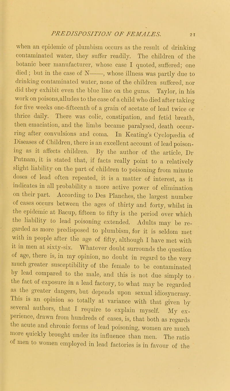 when an epidemic of plumhisni occurs as tlie resulL of di’inking contaminated water, they suffer readily. The children of the botanic beer manufacturer, whose case I quoted, suffered; one died; but in the case of N , wliose illness was partly due to drinking contaminated water, none of the children suffered, nor did they exhibit even the blue line on the gums. Taylor, in his work on poisons,alludes to the case of a child who died after taking for five weeks one-fifteenth of a grain of acetate of lead twice or thrice daily. There was colic, constipation, and fetid breath, then emaciation, and the limbs became paralysed, death occur- ring after convulsions and coma. In Keating’s Cycloptedia of Diseases of Children, there is an excellent account of lead poison- ing as it affects children. By the author of the article. Dr Putnam, it is stated that, if facts really point to a relatively slight liability on the part of children to poisoning from minute doses of lead often repeated, it is a matter of interest, as it indicates in all probability a more active power of elimination on their part. According to Des Planches, the largest number of cases occurs between the ages of thirty and forty, whilst in the epidemic at Bacup, fifteen to fifty is the period over which the liability to lead poisoning extended. Adults may be re- garded as more predisposed to plumbism, for it is seldom met with in people after the age of fifty, although I have met with it in men at sixty-six. Whatever doubt surrounds the question of age, there is, in my opinion, no doubt in regard to the very much greater susceptibility of the female to be contaminated by lead compared to the male, and this is not due simply to the fact of exposure in a lead factory, to what may be regarded as the greater dangers, but depends upon sexual idiosyncrasy. This is an opinion so totally at variance with that given by several authors, that I require to explain myself. My ex- perience, drawn from hundreds of cases, is, that both as regards the acute and chronic forms of lead poisoning, women are much more quickly brought under its induenee than men. The ratio of men to women employed in lead factories is in favour of the