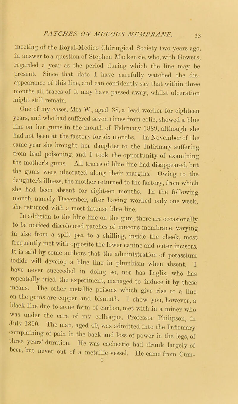 meeting of the Eoyal-Medico Chirurgical Society two years ago, in answer to a question of Stephen Mackenzie, who, witli Gowers, regarded a year as the period during wliich tlie line may be present. Since tliat date I have carefully watched the dis- appearance of tliis line, and can confidently say that within three months all traces of it may have passed away, whilst ulceration might still remain. One of my cases, Mrs W., aged 38, a lead worker for eighteen years, and who had suffered seven times from colic, showed a blue line on her gums in the month of February 1889, although she had not been at the factory for six months. In Hovember of the same year she brought her daughter to the Infirmary suffering fiom lead poisoning, and I took the opportunity of examining the mother’s gums. All traces of blue line had disappeared, but the gums were ulcerated along their margins. Owing to the daughter’s illness, the mother returned to the factory, from which she had been absent for eighteen months. In the following month, namely December, after having worked only one week, she returned with a most intense blue line. In addition to the blue line on the gum, there are occasionally to be noticed discoloured patches of mucous membrane, varying in size from a spbt pea to a shilling, inside the cheek, most frequently met with opposite the lower canine and outer incisors. It is said by some authors that the administration of potassium iocbde will develop a blue line in plumbism when absent. I have never succeeded in doing so, nor has Inglis, who has repeatedly tried the experiment, managed to induce it by these means. The other metallic poisons which give rise to a line on the gums are copper and bismuth. I show you, however, a black line due to some form of carbon, met with in a miner who was under the care of my colleague. Professor Philipson, in July 1890. The man, aged 40, was admitted into the Infirmary complaining of pain in the back and loss of power in the legs, of three yeans’ duration. He was cachectic, had drunk largely of beer, but never out of a metallic vessel. He came from Cum-