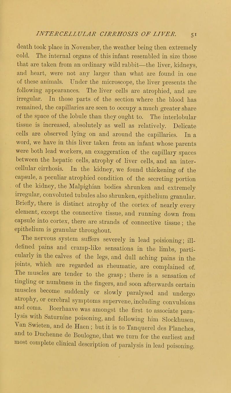 death took place in November, the weather being then extremely cold. The internal organs of this infant resembled in size those that are taken from an ordinary wild rabbit—the liver, kidneys, and heart, were not any larger than what are found in one of tliese animals. Under the microscope, the liver presents the following appearances. The liver cells are atrophied, and are irregular. In those parts of the section where the blood has remained, the capillaries are seen to occupy a much greater share of the space of the lobule than they ought to. The interlobular tissue is increased, absolutely as well as relatively. Delicate cells are observed lying on and around the capillaries. In a word, we have in this liver taken from an infant whose parents were both lead workers, an exaggeration of the capillary spaces between the hepatic cells, atrophy of liver cells, and an inter- cellular cirrhosis. In the kidney, we found thickening of the capsule, a peculiar atrophied condition of the secreting portion of the kidney, the Malpighian bodies shrunken and extremely irregular, convoluted tubules also shrunken, epithelium granular. Briefly, there is distinct atrophy of the cortex of nearly every element, except the connective tissue, and running down from capsule into cortex, there are strands of connective tissue; the epithelium is granular throughout. The nervous system suffers severely in lead poisioning 5 ill- defined pains and cramp-like sensations in the limbs, parti- cularly in the calves of the legs, and dull aching pains in the joints, which are regarded as rheumatic, are complained of. The muscles are tender to the grasp; there is a sensation of tingling or numbness in the fingers, and soon afterwards certain muscles become suddenly or slowly paralysed and undergo atrophy, or cerebral symptoms supervene, including convulsions and coma. ^ Boerhaave was amongst the first to associate para- lysis with Saturnine poisoning, and following him Slockhusen, Van Swieten, and de Haen; but it is to Tanquerel des Planches, and to Duchenne de Boulogne, that we turn for the earliest and most complete clinical description of paralysis in lead poisoning.