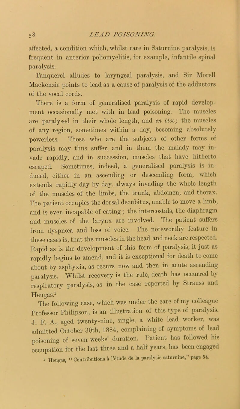 atiected, a condition which, whilst rare in Saturnine paralysis, is frequent in anterior poliomyelitis, for example, infantile spinal paralysis. Tanquerel alludes to laryngeal paralysis, and Sir Morell Mackenzie points to lead as a cause of paralysis of the adductors of the vocal cords. There is a form of generalised paralysis of rapid develop- ment occasionally met with in lead poisoning. The muscles are paralysed in their whole length, and en bloc; the muscles of any region, sometimes within a day, becoming absolutely powerless. Those who are the subjects of other forms of paralysis may thus suffer, and in them the malady may in- vade rapidly, and in succession, muscles that have hitherto escaped. Sometimes, indeed, a generalised paralysis is in- duced, either in an ascending or descending form, which extends rapidly day by day, always invading the whole length of the muscles of the limbs, the trunk, abdomen, and thorax. The patient occupies the dorsal decubitus, unable to move a limb, and is even incapable of eating; the intercostals, the diaphragm and muscles of the larynx are involved. The patient suffers from dyspnoea and loss of voice. The noteworthy feature in these cases is, that the muscles in the head and neck are respected. Rapid as is the development of this form of paralysis, it just as rapidly begins to amend, and it is exceptional for death to come about by asphyxia, as occurs now and then in acute ascending paralysis. Whilst recovery is the rule, death has occurred by respiratory paralysis, as in the case reported by Strauss and Heugas.^ The following case, which was under the care of my colleague Professor Philipson, is an illustration of this type of paralysis. J. F. A., aged twenty-nine, single, a white lead worker, was admitted October 30th, 1884, complaining of symptoms of lead poisoning of seven weeks’ duration. Patient has followed his occupation for the last three and a half years, has been engaged Heugas, “ Contributions iv I’etude cle In paralysie saturnine, page 54.