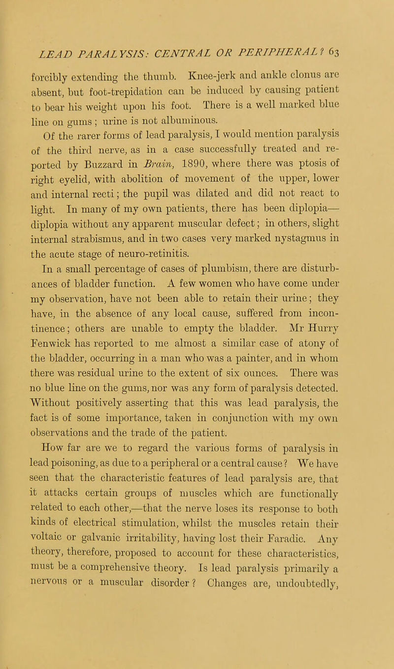 forcibly extending the thumb. Knee-jerk and ankle clonus arc absent, but foot-trepidation can be induced by causing patient to bear his weight upon his foot. There is a well marked blue line oil gums ; urine is not albuminous. Of the rarer forms of lead paralysis, I would mention paralysis of the thii-d nerve, as in a case successfully treated and re- ported by Buzzard in Brain, 1890, where there was ptosis of right eyelid, with abolition of movement of the upper, lower and internal recti; the pupil was dilated and did not react to light. In many of my own patients, there has been diplopia— diplopia without any apparent muscular defect; in others, slight internal strabismus, and in two cases very marked nystagmus in the acute stage of neuro-retinitis. In a small percentage of cases df plumbism, there are disturb- ances of bladder function. A few women who have come under my observation, have not been able to retain their urine; they have, in the absence of any local cause, suffered from incon- tinence ; others are unable to empty the bladder. Mr Hurry Fenwick has reported to me almost a similar case of atony of the bladder, occurring in a man who was a painter, and in whom there was residual urine to the extent of six ounces. There was no blue line on the gums, nor was any form of paralysis detected. Without positively asserting that this was lead paralysis, the fact is of some importance, taken in conjunction with my own observations and the trade of the patient. How far are we to regard the various forms of paralysis in lead poisoning, as due to a peripheral or a central cause ? We have seen that the characteristic features of lead paralysis are, that it attacks certain groups of muscles which are functionally related to each other,—that the nerve loses its response to both kinds of electrical stimulation, whilst the muscles retain their voltaic or galvanic irritability, having lost their Faradic. Any theory, therefore, proposed to account for these characteristics, must be a comprehensive theory. Is lead paralysis primarily a nervous or a muscular disorder ? Changes are, undoubtedly,