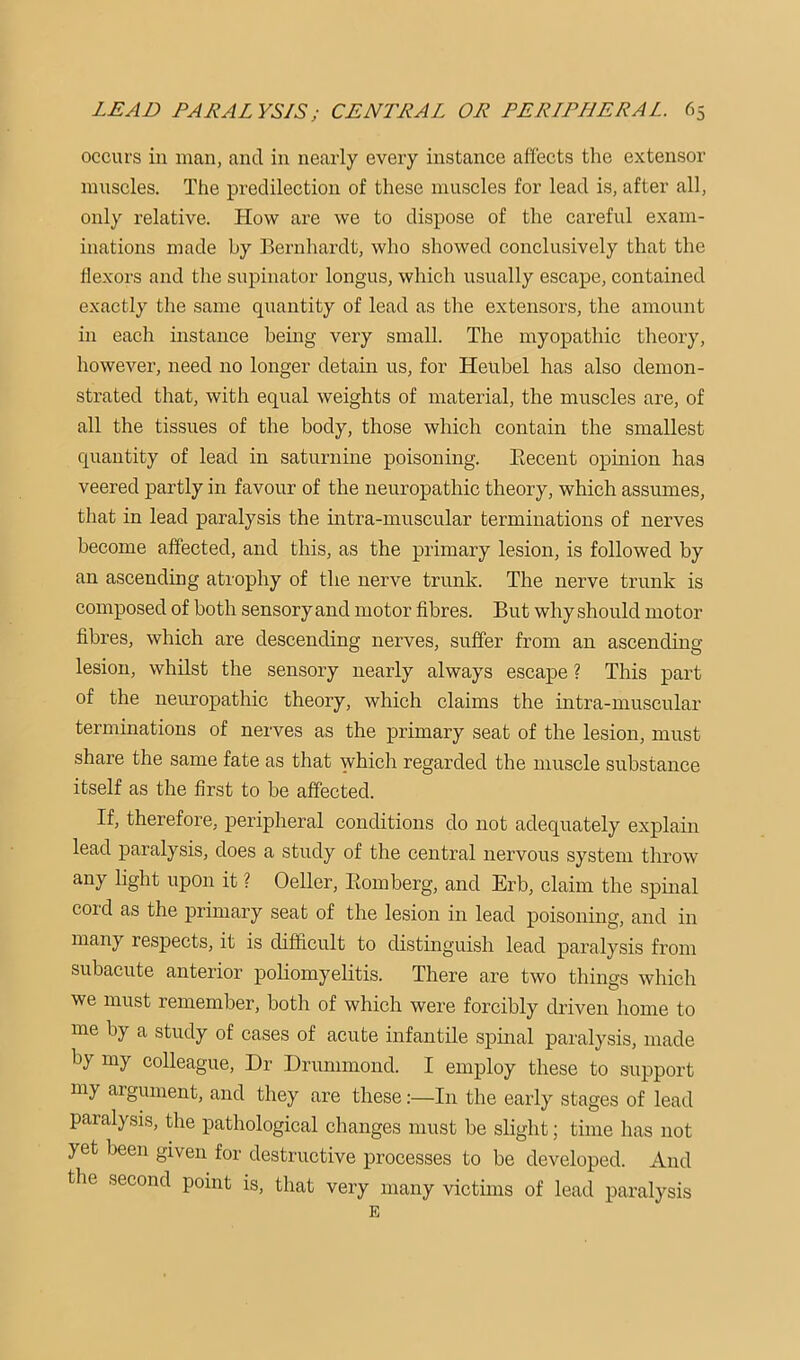 occurs in man, and in nearly every instance affects the extensor muscles. The predilection of these muscles for lead is, after all, only relative. How are we to dispose of the careful exam- inations made by Bernhardt, who showed conclusively that the flexors and the supinator longus, which usually escape, contained exactly the same quantity of lead as the extensors, the amount in each instance being very small. The myopathic theory, however, need no longer detain us, for Heiibel has also demon- strated that, with equal weights of material, the muscles are, of all the tissues of the body, those which contain the smallest quantity of lead in saturnine poisoning. Eecent opinion has veered partly in favour of the neuropathic theory, which assumes, that in lead paralysis the intra-muscular terminations of nerves become affected, and this, as the primary lesion, is followed by an ascending atrophy of the nerve trunk. The nerve trunk is composed of both sensory and motor fibres. But why should motor fibres, which are descending nerves, suffer from an ascending lesion, whilst the sensory nearly always escape ? This part of the neuropathic theory, which claims the intra-muscular terminations of nerves as the primary seat of the lesion, must share the same fate as that which regarded the muscle substance itself as the first to be affected. If, therefore, peripheral conditions do not adequately explain lead paralysis, does a study of the central nervous system throw any light upon it ? Oeller, Eomberg, and Erb, claim the spinal cord as the primary seat of the lesion in lead poisoning, and in many respects, it is difficult to distinguish lead paralysis from subacute anterior poliomyehtis. There are two things which we must remember, both of which were forcibly driven home to me by a study of cases of acute infantile spinal paralysis, made by my colleague. Dr Drummond. I employ these to support my argument, and they are these;—In the early stages of lead paralysis, the pathological changes must be slight; time has not yet been given for destructive processes to be developed. And the second point is, that very many victims of lead paralysis E