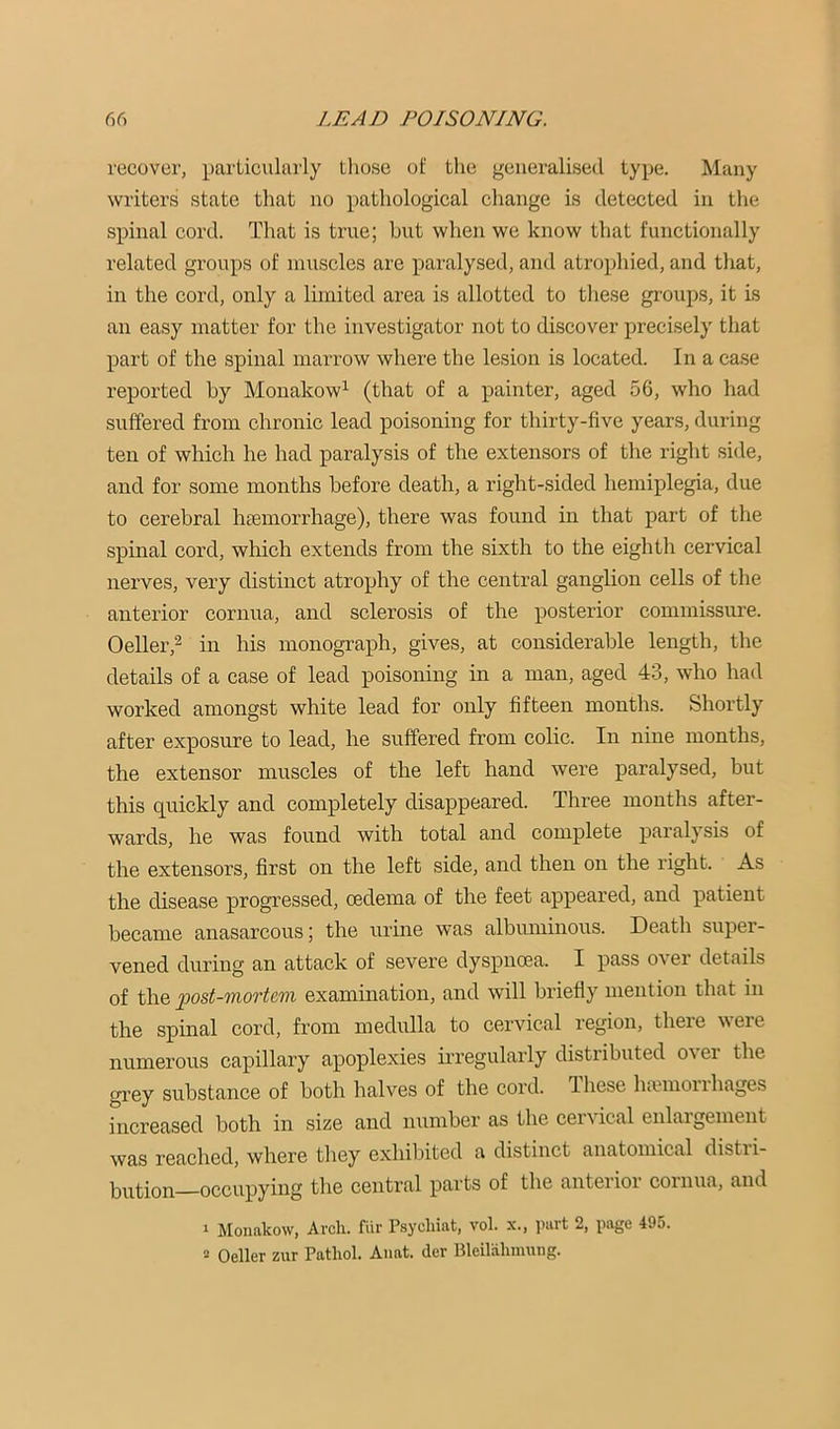 recover, particularly those of the generalised type. Many writers state that no pathological change is detected in the spinal cord. That is true; but when we know that functionally related groups of muscles are paralysed, and atrophied, and that, in the cord, only a limited area is allotted to tliese groups, it is an easy matter for the investigator not to discover precisely that part of the spinal marrow where the lesion is located. In a ca.se reported by Monakow^ (that of a painter, aged 56, who had suffered from chronic lead poisoning for thirty-five years, during ten of which he had paralysis of the extensors of the right side, and for some months before death, a right-sided hemiplegia, due to cerebral hgemorrhage), there was found in that part of the spinal cord, wliich extends from the sixth to the eighth cervical nerves, very distinct atrophy of the central ganglion cells of the anterior cornua, and sclerosis of the posterior commissure. Oeller,^ in his monograph, gives, at considerable length, the details of a case of lead poisoning in a man, aged 43, who had worked amongst white lead for only fifteen months. Shortly after exposure to lead, he suffered from colic. In nine months, the extensor muscles of the left hand were paralysed, but this quickly and completely disappeared. Three months after- wards, he was found with total and complete paralysis of the extensors, first on the left side, and then on the right. As the disease progressed, oedema of the feet appeared, and patient became anasarcous; the urine was albuminous. Death super- vened during an attack of severe dyspnoea. I pass over details of the post-mortem examination, and will briefly mention that in the spinal cord, from medulla to cervical region, there were numerous capillary apoplexies irregularly distributed over the grey substance of both halves of the cord. Ihese ha?moiihages increased iDOth in size and ntimber as the cervical enlargement was reached, where they exhibited a distinct anatomical distri- bution-occupying the central parts of the anterior cornua, and 1 Monakow, Arch, fiir Psychiat, vol. x., part 2, page 495. 2 Oeller ziir Pathol. Anat. der Bleiliihnuuig.