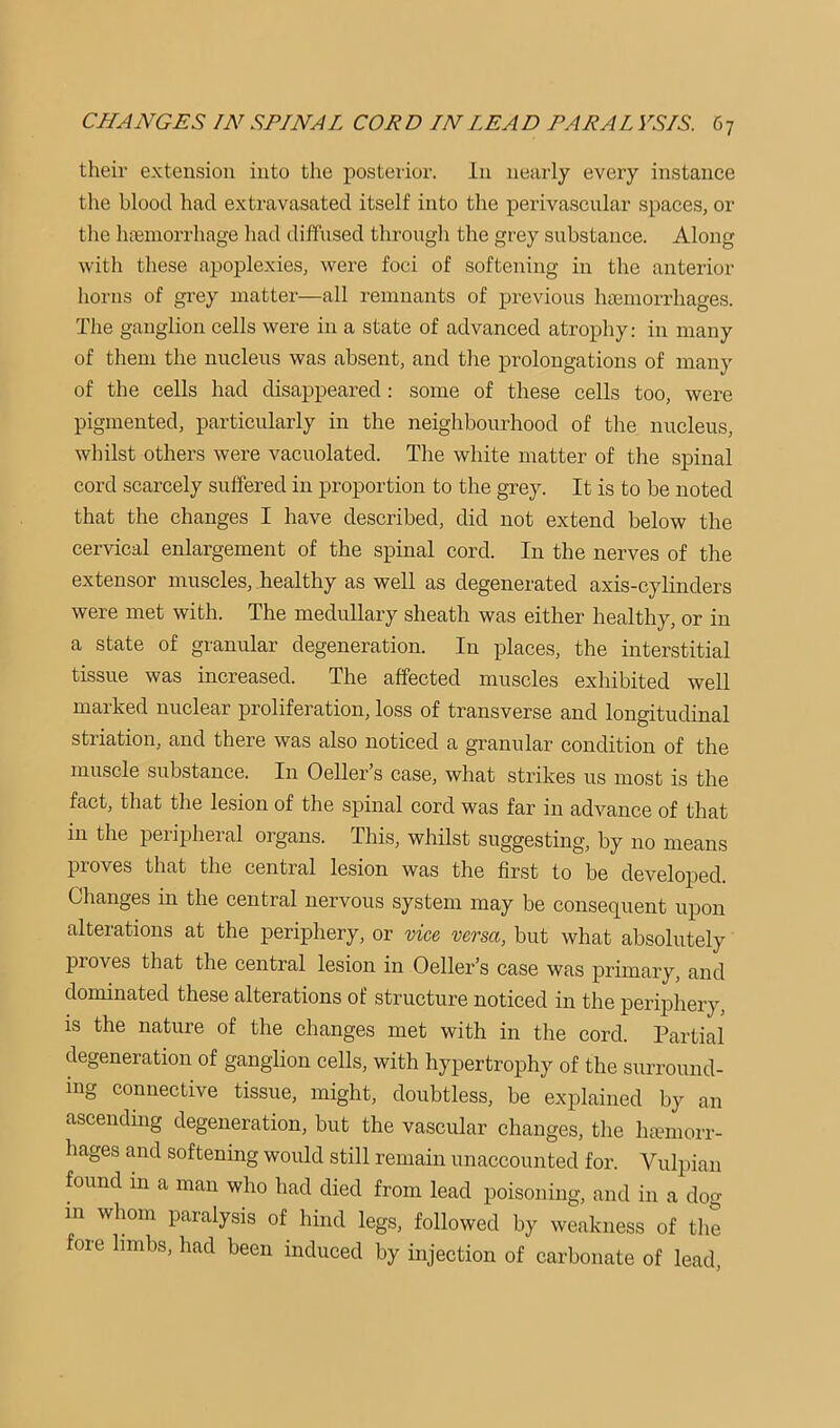 their extension into the posterior. In nearly every instance the blood had extravasated itself into the perivascular spaces, or the liaBinorrhage had diffused through the grey substance. Along with these apoplexies, were foci of softening in the anterior horns of grey matter—all remnants of previous hemorrhages. The ganglion cells were in a state of advanced atrophy: in many of them the nucleus was absent, and the prolongations of many of the cells had disappeared: some of these cells too, were pigmented, particularly in the neighbourhood of the nucleus, whilst others were vacuolated. The white matter of the spinal cord scarcely suffered in proportion to the grey. It is to be noted that the changes I have described, did not extend below the cervical enlargement of the spinal cord. In the nerves of the extensor muscles, healthy as well as degenerated axis-cylinders were met with. The medullary sheath was either healthy, or in a state of granular degeneration. In places, the interstitial tissue was increased. The affected muscles exhibited well marked nuclear proliferation, loss of transverse and longitudinal striation, and there was also noticed a granular condition of the muscle substance. In Oeller’s case, what strikes us most is the fact, that the lesion of the spinal cord was far in advance of that in the peripheral organs. This, whilst suggesting, by no means proves that the central lesion was the first to be developed. Changes in the central nervous system may be consequent upon alterations at the periphery, or vice versa, but what absolutely proves that the central lesion in Oeller’s case was primary, and dominated these alterations of structure noticed in the periphery, is the nature of the changes met with in the cord. Partial degeneration of ganglion cells, with hypertrophy of the surround- ing connective tissue, might, doubtless, be explained by an ascending degeneration, but the vascular changes, the haimiorr- hages and softening would still remain unaccounted for. Vulpian found in a man who had died from lead poisoning, and in a dog in whom paralysis of hind legs, followed by weakness of the fore hmbs, had been induced by injection of carbonate of lead.
