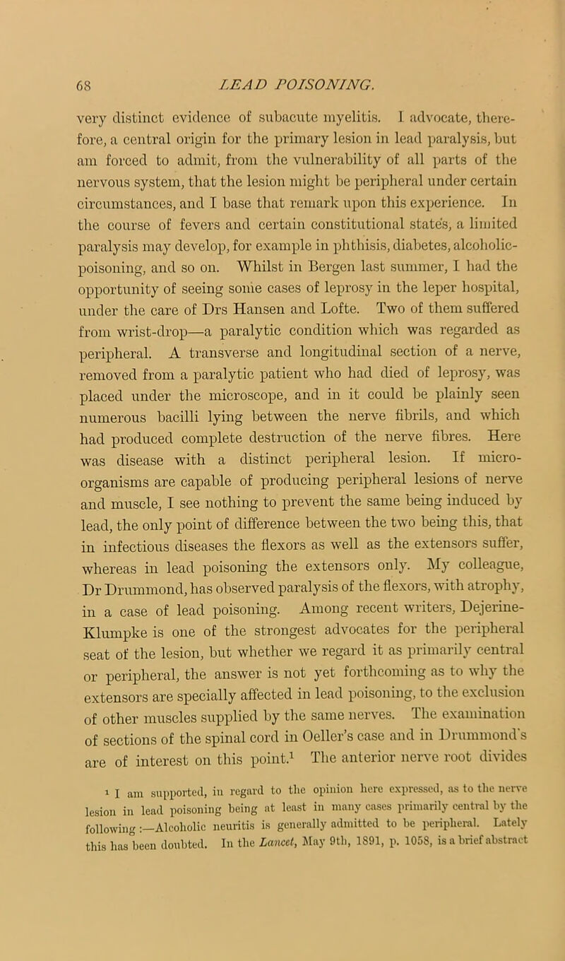 very distinct evidence of subacute myelitis. 1 advocate, there- fore, a central origin for the primary lesion in lead paralysis, but am forced to admit, from the vulnerability of all parts of the nervous system, that the lesion might be peripheral under certain circumstances, and I base that remark upon this experience. In the course of fevers and certain constitutional states, a limited paralysis may develop, for example in phthisis, diabetes, alcoholic- poisoning, and so on. Whilst in Bergen last summer, I had the opportunity of seeing some cases of leprosy in the leper hospital, under the care of Drs Hansen and Lofte. Two of them suffered from wrist-drop—a paralytic condition which was regarded as peripheral. A transverse and longitudinal section of a nerve, removed from a paralytic patient who had died of leprosy, was placed under the microscope, and in it could be plainly seen numerous bacilli lying between the nerve fibrils, and which had produced complete destruction of the nerve fibres. Here was disease with a distinct peripheral lesion. If micro- organisms are capable of producing peripheral lesions of nerve and muscle, I see nothing to prevent the same being induced by lead, the only point of difference between the two being this, that in infectious diseases the flexors as well as the extensors suffer, whereas in lead poisoning the extensors only. My colleague. Dr Drimimond, has observed paralysis of the flexors, with atrophy, in a case of lead poisoning. Among recent writers, Dejerine- Klumpke is one of the strongest advocates for the peiipheial seat of the lesion, but whether we regard it as primarily central or peripheral, the answer is not yet forthcoming as to why the extensors are specially affected in lead poisoning, to the exclusion of other muscles supplied by the same nerves. The examination of sections of the spinal cord in Oeller’s case and in Drummond's are of interest on this point.^ The anterior nerve root divides 1 I am supiiorted, in regard to tlie opinion here expressed, as to the nerve lesion in lead poisoning being at least in many cases primarily central by the followingAlcoholic neuritis is generally admitted to be periphei-al. Lately this has'been doubted. In the Lmccl, Itlay 9th, 1891, p. 1058, is a brief abstract