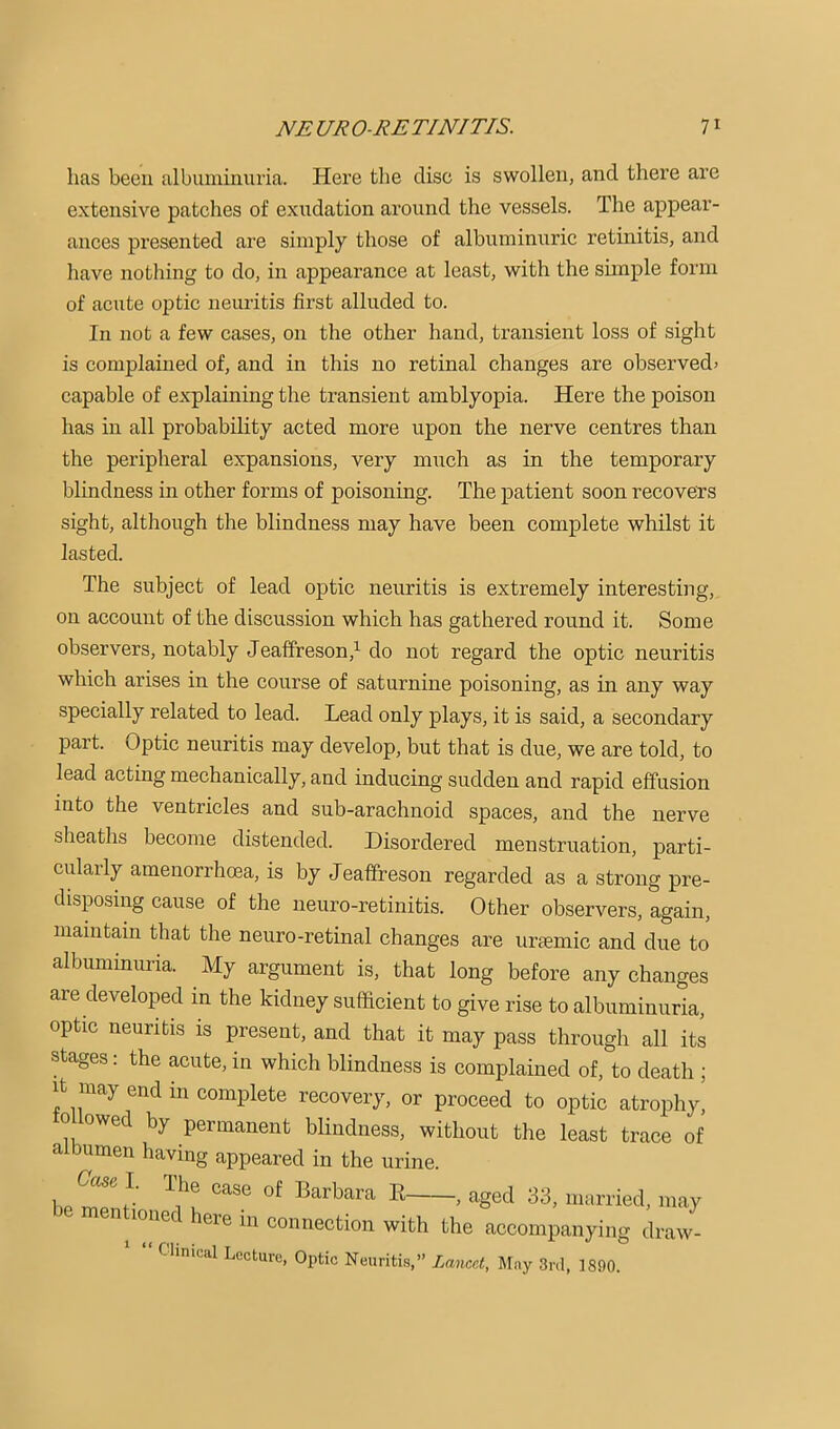 has been albuminuria. Here the disc is swollen, and there are extensive patches of exudation around the vessels. The appear- ances presented are simply those of albuminuric retinitis, and have nothing to do, in appearance at least, with the sunple form of acute optic neuritis first alluded to. In not a few cases, on the other hand, transient loss of sight is complained of, and in this no retinal changes are observed) capable of explaining the transient amblyopia. Here the poison has in all probability acted more upon the nerve centres than the peripheral expansions, very much as in the temporary blindness in other forms of poisoning. The patient soon recovers sight, although the blindness may have been complete whilst it lasted. The subject of lead optic neuritis is extremely interesting, on account of the discussion which has gathered round it. Some observers, notably Jeaffreson,^ do not regard the optic neuritis which arises in the course of saturnine poisoning, as in any way specially related to lead. Lead only plays, it is said, a secondary part. Optic neuritis may develop, but that is due, we are told, to lead acting mechanically, and inducing sudden and rapid effusion into the ventricles and sub-arachnoid spaces, and the nerve sheaths become distended. Disordered menstruation, parti- cularly amenorrhoea, is by Jeaffreson regarded as a strong pre- disposing cause of the neuro-retinitis. Other observers, again, maintain that the neuro-retinal changes are uraemic and due to albuminuria. My argument is, that long before any changes are developed in the kidney sufficient to give rise to albuminuria, optic neuritis is present, and that it may pass through all its stages: the acute, in which blindness is complained of, to death ; It may end in complete recovery, or proceed to optic atrophy, 0 lowed by permanent blindness, without the least trace of albumen having appeared in the urine. I. The case of Barbara E , aged 33, married, may en loned here m connection with the accompanying draw- Clinical Lecture, Optic Neuritis,” Lancet, May 3nl, 1890.