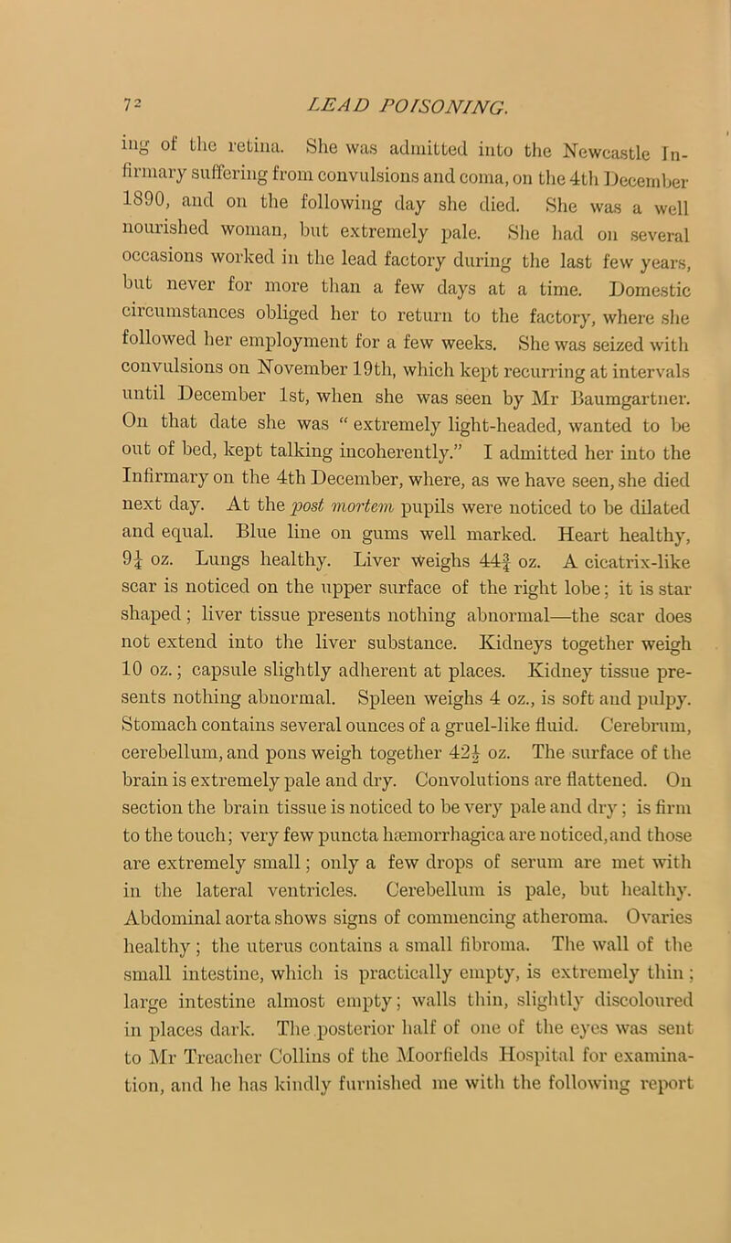 iiig of the retina. She was admitted into the Newcastle In- firinaiy suffering from convulsions and coma, on the 4tli December 1890, and on the following day she died. She was a well nourished woman, but extremely pale. She had on .several occasions worked in the lead factory during the last few years, but never for more than a few days at a time. Domestic circumstances obliged her to return to the factory, where she followed her employment for a few weeks. She was seized with convulsions on November 19th, which kept recurring at intervals until December 1st, when she was seen by Mr Baumgartner. On that date she was “ extremely light-headed, wanted to be out of bed, kept talking incoherently.” I admitted her into the Infirmary on the 4th December, where, as we have seen, she died next day. At the 'post mortem pupils were noticed to be dilated and equal. Blue line on gums well marked. Heart healthy, 9^ oz. Lungs healthy. Liver Weighs 44| oz. A cicatrix-like scar is noticed on the upper surface of the right lobe; it is star shaped ; liver tissue presents nothing abnormal—the scar does not extend into the liver substance. Kidneys together weigh 10 oz.; capsule slightly adherent at places. Kidney tissue pre- sents nothing abnormal. Spleen weighs 4 oz., is soft and pulpy. Stomach contains several ounces of a gruel-like fluid. Cerebrum, cerebellum, and pons weigh together 42^ oz. The surface of the brain is extremely pale and dry. Convolutions are flattened. On section the brain tissue is noticed to be very pale and dry; is firm to the touch; very few puncta htemorrhagica are noticed,and those are extremely small; only a few drops of serum are met with in the lateral ventricles. Cerebellum is pale, but healthy. Abdominal aorta shows signs of commencing atheroma. Ovaries healthy ; the uterus contains a small fibroma. The wall of the small intestine, which is practically empty, is extremely thin ; large intestine almost empty; walls thin, slightly discoloured in places dark. The posterior half of one of the eyes was sent to i\Ir Treacher Collins of the Moorfields Hospital for examina- tion, and he has kindly furnished me with the following report