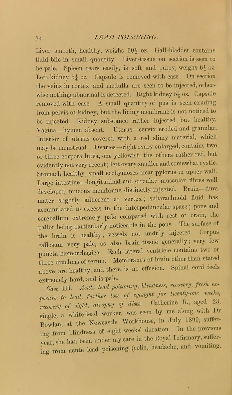 Liver smooth, healthy, weighs 60^ oz. Gall-ljladder contains fluid bile in small quantity. liiver-tissue on section is seen to be pale. Spleen tears easily, is soft and pulpy, weighs 6^ oz. Left kidney 5^ oz. Capsule is removed with ease. On .section the veins in cortex and medulla are seen to be injected, other- wise nothing abnormal is detected. Light kidney 5 J oz. Capsule removed with ease. A small quantity of pus is seen exuding from pelvis of kidney, but the lining membrane is not noticed to be injected. Kidney substance rather injected but healthy. Vagina—hymen absent. Uterus—cervix eroded and granular. Interior of uterus covered with a red slimy material, which may be menstrual. Ovaries—right ovary enlarged, contains two or three corpora lutea, one yellowish, the others rather red, but evidently not very recent; left ovary smaller and somewhat cystic. Stomach healthy, small ecchymoses near pylorus in upper wall. Large intestine—longitudinal and circular muscular fibres well developed, mucous membrane distinctly injected. Brain—dura mater slightly adherent at vertex; subarachnoid fluid has accumulated to excess in the interpeduncular space; pons and cerebellum extremely pale compared with rest of brain, the pallor being particularly noticeable in the pons. The surface of the brain is healthy; vessels not unduly injected. Corpus callosum very pale, as also brain-tissue generally; very few piincta hccmorrhagica. Each lateral ventricle contains two or three drachms of serum. Membranes of brain other than stated above are healthy, and there is no effusion. Spinal cord feels extremely hard, and is pale. Case III. Acute, lead poisoning, Uindness, recovery, fresh ex- posure to lead, fierther loss of eyesight for tweivty-one weeks, recovery of sight, atrophy of discs. Catherine K., aged 2:1, siimle a white-lead worker, was seen by me along with Dr Bowlan at the Newcastle Workhouse, in July 1890, suffer- ing from blindness of eight weeks’ duration. In the prevmus year she had been under my care in the Royal Inhrmary, suflei- ing from acute lead poisoning (colic, headache, and vomiting,