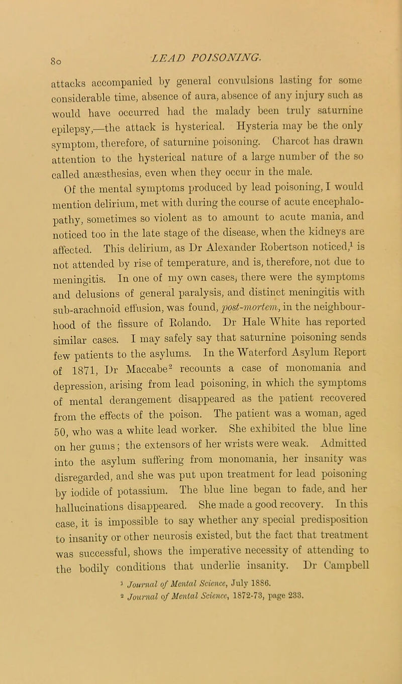 attacks accompanied by general convulsions lasting for some considerable time, absence of aura, absence of any injury such as would have occurred had the malady been truly saturnine epilepsy,—the attack is hysterical. Hysteria may be the only symptom, therefore, of saturnine poisoning. Charcot has drawn attention to the hysterical nature of a large number of the so called antesthesias, even when they occur in the male. Of the mental symptoms produced by lead poisoning, I would mention delirium, met with during the course of acute encephalo- pathy, sometimes so violent as to amount to acute mania, and noticed too in the late stage of the disease, when the kidneys are affected. This delirium, as Dr Alexander Eobertson noticed,^ is not attended by rise of temperature, and is, therefore, not due to meningitis. In one of my own cases, there were the symptoms and delusions of general paralysis, and distinct meningitis with sub-arachnoid effusion, was found, post-mortem, in the neighbour- hood of the fissure of Eolando. Dr Hale White has reported similar cases. I may safely say that saturnine poisoning sends few patients to the asylums. In the Waterford Asylum Eeport of 1871, Dr Maccabe^ recounts a case of monomania and depression, arising from lead poisoning, in which the symptoms of mental derangement disappeared as the patient recovered from the effects of the poison. The patient was a woman, aged 50, who was a white lead worker. She exhibited the blue line on her gums; the extensors of her wrists were weak. Admitted into the asylum suffering from monomania, her insanity was disregarded, and she was put upon treatment for lead poisoning by iodide of potassium. The blue line began to fade, and her hallucinations disappeared. She made a good recovery. In this case, it is impossible to say whether any special predisposition to insanity or other neurosis existed, but the fact that treatment was successful, shows the imperative necessity of attending to the bodily conditions that underlie insanity. Dr Campbell 5 Journal of Mmtal Science, July 1886. 2 Journal of Mental Science, 1872-73, page 233.