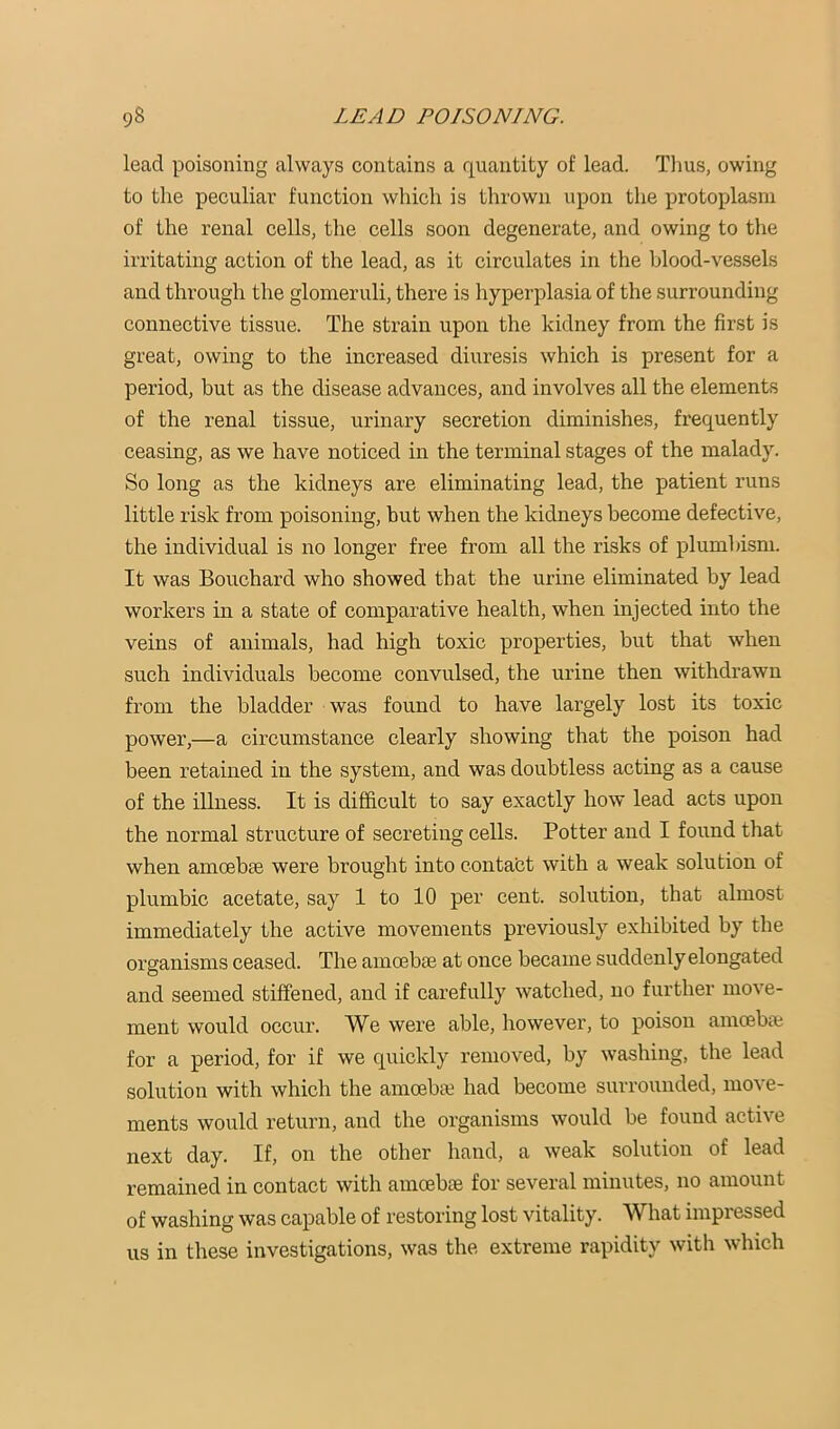 lead poisoning always contains a quantity of lead. Tlius, owing to the peculiar function which is thrown upon the protoplasm of the renal cells, the cells soon degenerate, and owing to the irritating action of the lead, as it circulates in the blood-vessels and through the glomeruli, there is hypei'plasia of the surrounding connective tissue. The strain upon the kidney from the first is great, owing to the increased diuresis which is present for a period, but as the disease advances, and involves all the elements of the renal tissue, urinary secretion diminishes, frequently ceasing, as we have noticed in the terminal stages of the malady. So long as the kidneys are eliminating lead, the patient runs little risk from poisoning, but when the kidneys become defective, the individual is no longer free from all the risks of plumbism. It was Bouchard who showed that the urine eliminated by lead workers in a state of comparative health, when injected into the veins of animals, had high toxic properties, but that when such individuals become convulsed, the urine then withdrawn from the bladder was found to have largely lost its toxic power,—a circumstance clearly showing that the poison had been retained in the system, and was doubtless acting as a cause of the illness. It is difficult to say exactly how lead acts upon the normal structure of secreting cells. Potter and I found that when amoebae were brought into contabt with a weak solution of plumbic acetate, say 1 to 10 per cent, solution, that almost immediately the active movements previously exhibited by the organisms ceased. The amoebae at once became suddenly elongated and seemed stiffened, and if carefully watehed, no further move- ment would occur. We were able, however, to poison amoebse for a period, for if we quickly removed, by washing, the lead solution with which the amoebae had become surrounded, move- ments would return, and the organisms would be found active next day. If, on the other hand, a weak solution of lead remained in contact with amoebae for several minutes, no amount of washing was capable of restoring lost vitality. What impressed us in these investigations, was the. extreme rapidity with which