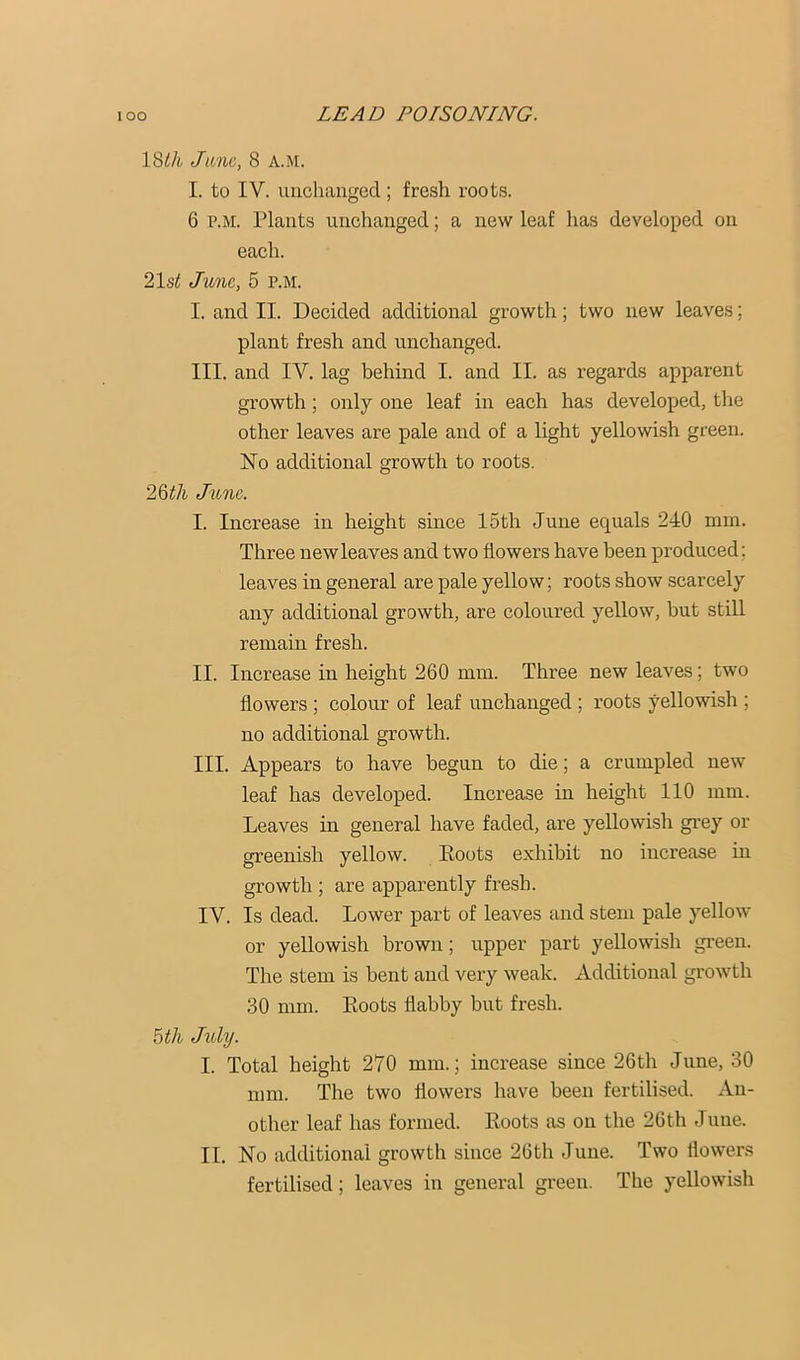 18th June, 8 a.m. I. to IV. uiicliangcd; fresh roots. 6 P.M. Plants unchanged; a new leaf has developed on each. 21st June, 5 P.M. I. and II. Decided additional growth; two new leaves; plant fresh and unchanged. III. and IV. lag behind I. and II. as regards apparent growth; only one leaf in each has developed, the other leaves are pale and of a light yellowish green. No additional growth to roots. 26th June. I. Increase in height since 15th June equals 240 mm. Three new leaves and two flowers have been produced; leaves in general are pale yellow; roots show scarcely any additional growth, are coloured yellow, but still remain fresh. II. Increase in height 260 mm. Three new leaves; two flowers ; colour of leaf unchanged ; roots yellowish ; no additional growth. III. Appears to have begun to die; a crumpled new leaf has developed. Increase in height 110 mm. Leaves in general have faded, are yellowish grey or greenish yellow. Boots exhibit no increase in growth ; are apparently fresh. IV. Is dead. Lower part of leaves and stem pale yellow or yellowish brown; upper part yellowish green. The stem is bent and very weak. Additional growth .30 mm. Boots flabby but fresh. 6th July. I. Total height 270 mm.; increase since 26th June, 30 mm. The two flowers have been fertilised. An- other leaf has formed. Boots as on the 26th June. II. No additional growth since 26th June. Two flowers fertilised; leaves in general green. The yellowish