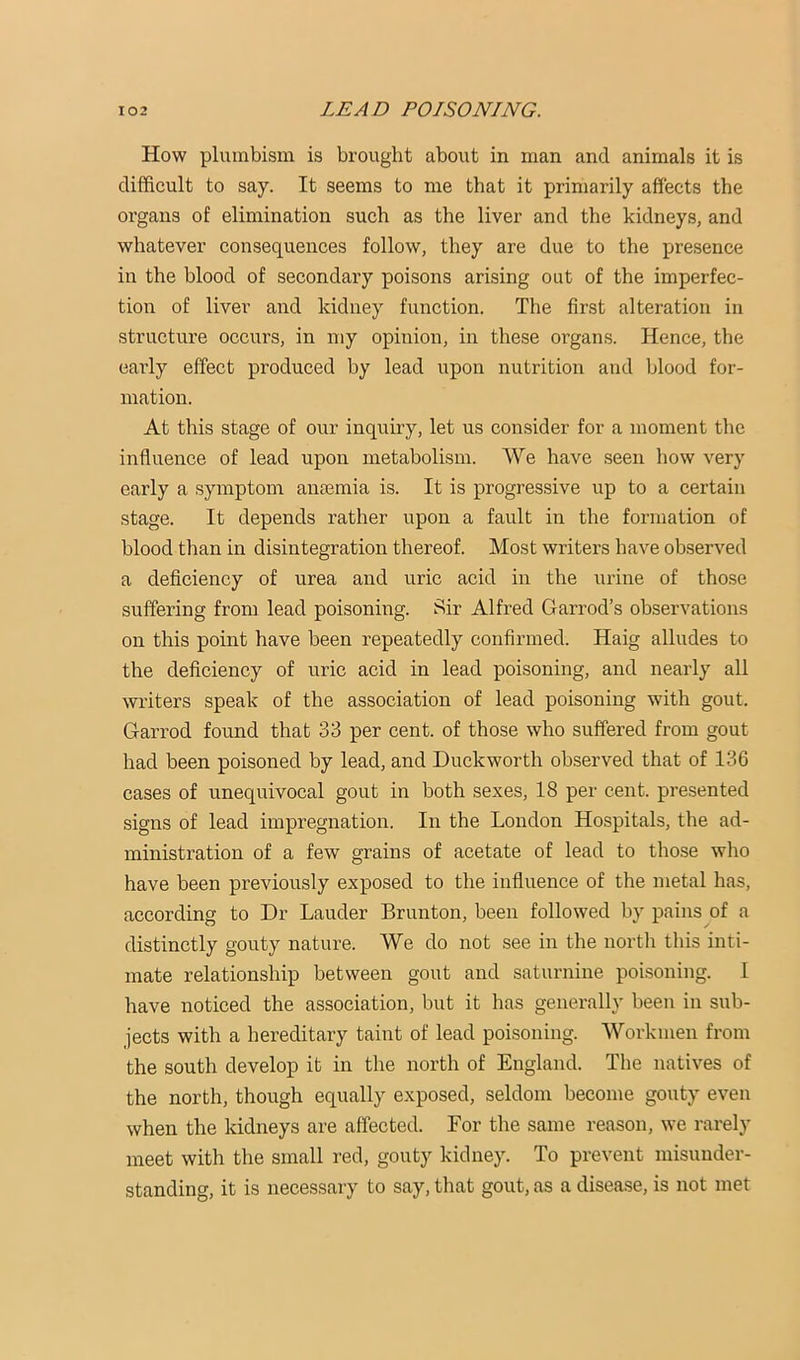 How pluinbism is brought about in man and animals it is difficult to say. It seems to me that it primarily affects the organs of elimination such as the liver and the kidneys, and whatever consequences follow, they are due to the presence in the blood of secondary poisons arising out of the imperfec- tion of liver and kidney function. The first alteration in structure occurs, in my opinion, in these organs. Hence, the early effect produced by lead upon nutrition and blood for- mation. At this stage of our inquiry, let us consider for a moment the influence of lead upon metabolism. We have seen how very early a symptom anoBmia is. It is progressive up to a certain stage. It depends rather upon a fault in the formation of blood than in disintegration thereof. Most writers have observed a deficiency of urea and uric acid in the urine of those suffering from lead poisoning. Sir Alfred Garrod’s observations on this point have been repeatedly confirmed. Haig alludes to the deficiency of uric acid in lead poisoning, and nearly all writers speak of the association of lead poisoning with gout. Garrod found that 33 per cent, of those who suffered from gout had been poisoned by lead, and Duckworth observed that of 136 cases of unequivocal gout in both sexes, 18 per cent, presented signs of lead impregnation. In the London Hospitals, the ad- ministration of a few grains of acetate of lead to those who have been previously exposed to the influence of the metal has, according to Dr Lauder Brunton, been followed by pains of a distinctly gouty nature. We do not see in the nortli this inti- mate relationship between gout and saturnine poisoning. I have noticed the association, but it has generally been in sub- jects with a hereditary taint of lead poisoning. Workmen from the south develop it in the north of England. The natives of the north, though equally exposed, seldom become gouty even when the kidneys are affected. For the same reason, we rarely meet with the small red, gouty kidney. To prevent misunder- standing, it is necessary to say, that gout, as a disease, is not met