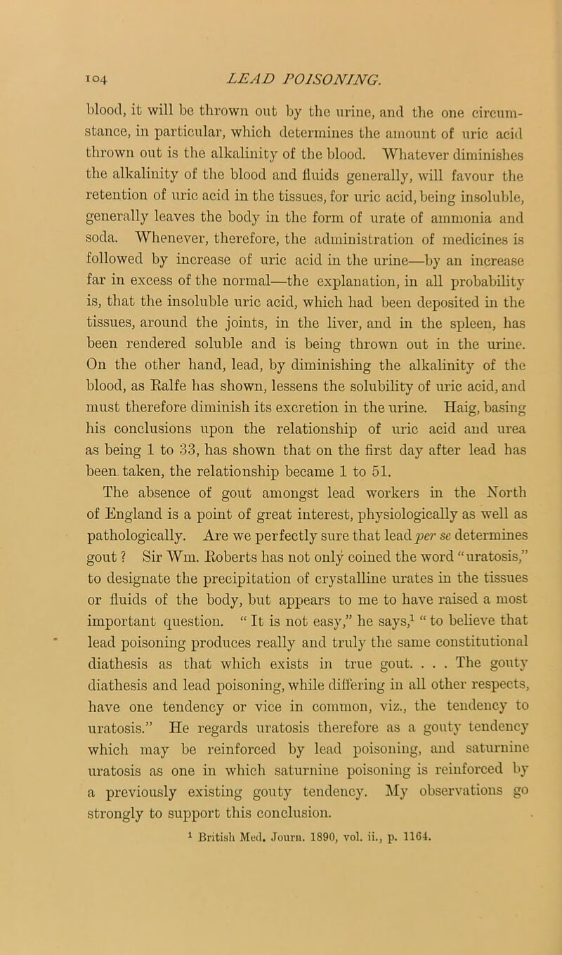 blood, it will be thrown out by the urine, and the one circum- stance, in particular, which determines the amount of uric acid thrown out is the alkalinity of the blood. Whatever diminishes the alkalinity of the blood and fluids generally, will favour the retention of uric acid in the tissues, for uric acid, being insoluble, generally leaves the body in the form of urate of ammonia and soda. Whenever, therefore, the administration of medicines is followed by increase of uric acid in the urine—by an increase far in excess of the normal—the explanation, in all probability is, that the insoluble uric acid, which had been deposited in the tissues, around the joints, in the liver, and in the spleen, has been rendered soluble and is being thrown out in the urine. On the other hand, lead, by diminishing the alkalinity of the blood, as Ealfe has shown, lessens the solubihty of uric acid, and must therefore diminish its excretion in the urine. Haig, basing his conclusions upon the relationship of uric acid and urea as being 1 to 33, has shown that on the first day after lead has been, taken, the relationship became 1 to 51. The absence of gout amongst lead workers in the Eorth of England is a point of great interest, physiologically as well as pathologically. Are we perfectly sure that lead^e?- se determines gout ? Sir Wm. Eoberts has not only coined the word “uratosis,” to designate the precipitation of crystalline urates in the tissues or fluids of the body, but appears to me to have raised a most important question. “ It is not easy,” he says,^ “ to believe that lead poisoning produces really and truly the same constitutional diathesis as that which exists in true gout. . . . The gouty diathesis and lead poisoning, while differing in all other respects, have one tendency or vice in common, viz., the tendency to uratosis.” He regards uratosis therefore as a gouty tendency which may be reinforced by lead poisoning, and saturnine uratosis as one in which saturnine poisoning is reinforced by a previously existing gouty tendency. ]\Iy observations go strongly to support this conclusion. ^ British Med. Journ. 1890, vol. ii., p. 1164.