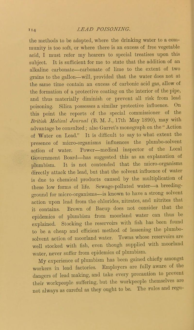 the methods to be adopted, where the drinking water to a com- munity is too soft, or wliere there is an excess of free vegetaljle acid, I must refer my hearers to special treatises upon this subject. It is sufficient for me to state that the addition of an alkaline carbonate—carbonate of lime to the extent of two grains to the gallon—will, provided that the water does not at the same time contain an excess of carbonic acid gas, allow of the formation of a protective coating on the interior of the pipe, and thus materially diminish or prevent all risk from lead poisoning. Silica possesses a similar protective influence. On this point the reports of the special commissioner of the British Medical Jounial (B. M. J., lYth May 1890), may with advantage be consulted; also Garret’s monograph on the “ Action of Water on Lead.” It is difhcult to say to what extent the presence of micro-organisms influences the plumbo-solvent action of water. Power—medical inspector of the Local Government Board—has suggested this as an explanation of plumbism. It is not contended that the micro-organisms directly attack the lead, but that the solvent influence of water is due to chemical products caused by the multiplication of these low forms of life. Sewage-polluted water—a breeding- ground for micro-organisms—is known to have a strong solvent action upon lead from the chlorides, nitrates, and nitrites that it contains. Brown of Bacup does not consider that the epidemics of plumbism from moorland water can thus be explained. Stocking the reservoirs with fish has been found to be a cheap and efficient method of lessening the plumbo- solvent action of moorland water. Towns whose reseivoirs are well stocked with fish, even though supplied with moorland water, never suffer from epidemics of plumbism. My experience of plumbism has been gained chiefly amongst workers in lead factories. Employers are fully aware of the dangers of lead making, and take every precaution to prevent their workpeople suffering, but the workpeople themselves are not always as careful as they ought to be. The rules aud regii-