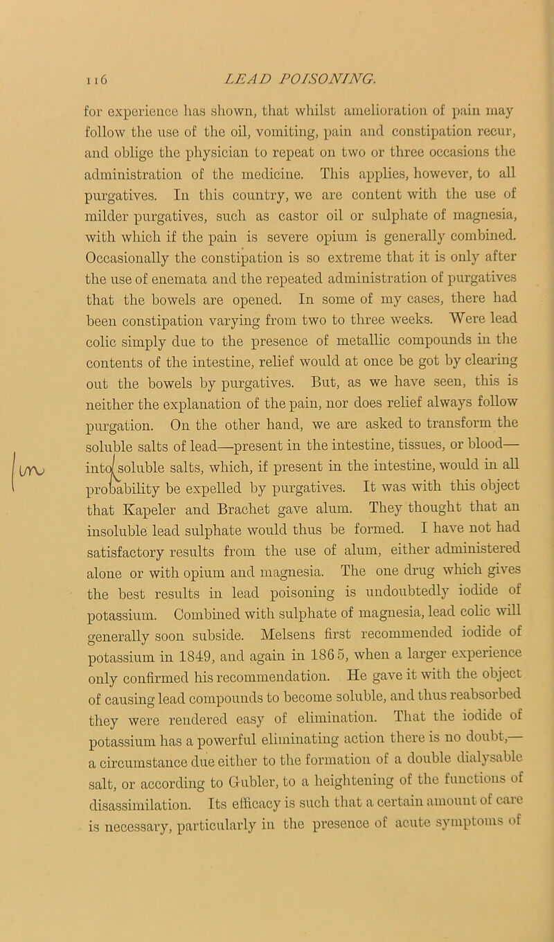 for experience has shown, that wiiilst amelioration of pain may follow the use of the oil, vomiting, pain and constipation recur, and oblige the physician to repeat on two or three occasions the administration of the medicine. This applies, however, to all purgatives. In this country, we are content with the use of milder purgatives, such as castor oil or sulphate of magnesia, with which if the pain is severe opium is generally combined. Occasionally the constipation is so extreme that it is only after the use of enemata and the repeated administration of purgatives that the bowels are opened. In some of my cases, there had been constipation varying from two to three weeks. Were lead colic simply due to the presence of metallic compounds in the contents of the intestine, relief would at once be got by clearing out the bowels by purgatives. But, as we have seen, this is neither the explanation of the pain, nor does relief always follow purgation. On the other hand, we are asked to transform the soluble salts of lead—present in the intestine, tissues, or blood— the intestine, wovdd in all that Kapeler and Brachet gave alum. They thought that an insoluble lead sulphate would thus be formed. I have not had satisfactory results from the use of alum, either administered alone or with opium and magnesia. The one drug which gives the best results in lead poisoning is undoubtedly iodide of potassium. Combined with sulphate of magnesia, lead colic will generally soon subside. Melsens first recommended iodide of only confirmed his recommendation. He gave it with the object of causing lead compounds to become soluble, and thus reabsoibed they were rendered easy of elimination. That the iodide of potassium has a powerful eliminating action there is no doubt, a circumstance due either to the formation of a double dial} sable salt, or according to Gubler, to a heightening of the functions of disassiniilation. Its efficacy is such that a certain amount of care is necessary, particularly in the pi’esence of acute symptoms of It was with this object