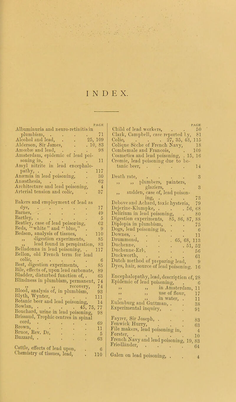 INDEX. PAGE Albumiiuiria and neuro-retinitis in plnmbism, . . . . 71 Alcohol and lead, . . 25, 109 Alderson, Sir James, . . 10, 83 Amcebaj and lead, ... 98 Amsterdam, epidemic of lead poi- soning in, .... 11 Amyl nitrite in lead encepbalo- pathj', 117 Aniemia in lead poisoning, . 30 Ansestliesia, .... 62 Architecture and lead looisoning, 4 Artei’ial tension and colic, . 37 Bakers and employment of lead as dye Barnes, ..... Bartley, ..... Beatley, case of lead poisoning, Beds, “ white ” and “ blue, ” . Bedson, analysis of tissues, ,, digestion experiments, ,, lead found in pers]iiration. Belladonna in lead poisoning, . Bellon, old French term for lead colic, Bpt, digestion experiments. Bile, effects of, upon lead carbonate. Bladder, disturbed function of, . Blindness in plumbism, permanent, )) ,, recovery. Blood, analysis of, in plumbism, Blyth, Wynter, . . . : Botanic beer and lead poisoning, Bowlan, . . . . 45, 75, Bouchard, urine in lead poisoning, Brissaud, Trophic centres in spinal cord, ..... Brown, ..... Brace, Rev. Dr, Buzzard, IK ii: Cattle, effects of lead upon, . o Chemistry of tissues, lead, . HO PAGE Child of lead workers, . . 50 Clark, Campbell, case reported 1 y, 81 Colic, . . .27, 35, 43, 115 Colique Seehe of French Kavy, 18 Combemale and Francois, . 109 Cosmetics and lead poisoning, . 15, 16 Cromie, lead poisoning due to bo- tanic beer, . . . . 14 Death rate, .... 3 ,, ,, plumbei’s, painters, glaziers, . . 3 ,, sudden, case of, lead poison- ing, ... 73 Debove and Achard, toxic hysteria, 79 Dejerine-Klumpke, . . .56, 68 Delirium in lead poisoning, . 80 Digestion experiments, 85, 86, 87, 88 Diplopia in plumbism, . . 75 Dogs, lead poisoning in, . . 6 Downes, . . . . . h Drummond, . . . 65, 68, 113 Duchenne, . . . . 51, 52 Duchenne-Erb, ... 56 Duckworth, .... 61 Dutch method of preparing lead, 9 Dyes, hair, source of lead poisoning. 16 Encephalopathy, lead, description of, 28 Epidemic of lead poisoning, . 6 )> !, in Amsterdam, 11 >i ,, use of flour, 17 >; ,, in water, . H Eulenburg and Guttman, . . 33 Experimental inquiry, . . 91 Fayrer, Sir Joseph, ... 83 Fenwick Hurry, ... 63 File makers, lead poisoning in, 4 Forster, French Navy and lead poisoning, 19, 83 Friedlander, .... 64