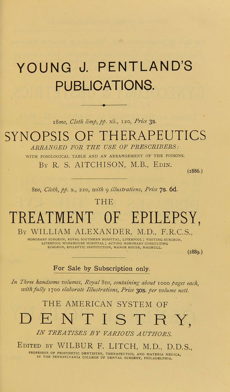 YOUNG J. PENTLAND’S PUBLICATIONS. ♦ \%mo. Cloth limp^pp. xii., 120, Price 3s. SYNOPSIS OF THERAPEUTICS ARRANGED FOR THE USE OF PRESCRIBERS : WITH POSOLOGICAL TABLE AND AN ARRANGEMENT OF THE POISONS. By R. S. AITCHISON, M.B., Edin. (1886.) Svo, Cloth, pp. X., 220, with 9 illustrations, Price 7s. 6d. THE TREATMENT OF EPILEPSY, By william ALEXANDER, M.D., F.R.C.S., HONORARY SURGEON, ROYAL SOUTHERN HOSPITAL, LIVERPOOL ; VISITING SURGEON, LIVERPOOL WORKHOUSE HOSPITAL; ACTING HONORARY CONSULTING SURGEON, EPILEPTIC INSTITUTION, MANOR HOUSE, MAGHULL. (1889.) For Sale by Subscription only. In Three handsome volumes. Royal Svo, containing about 1000 pages each, with fully 1700 elaborate Illustrations, Price per volume nett. THE AMERICAN SYSTEM OF DENTISTRY, IN TREATISES BY VARIOUS AUTHORS. Edited by WILBUR F. LITCH, M.D., D.D.S., PROFESSOR OF PROSTHETIC DENTISTRY, THERAPEUTICS, AND MATERIA MEDICA, IN THE PENNSYLVANIA COLLEGE OF DENTAL SURGERY, PHILADELPHIA.