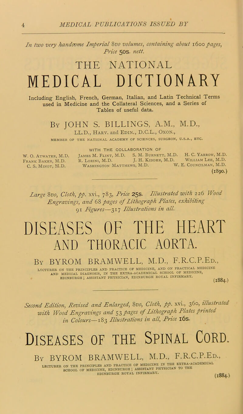 In two very handsome Jiriperial %vo volumes^ coniaining about 1600 pages. Price 50s. nett. THE NATIONAL MEDICAL DICTIONARY Including' English, French, German, Italian, and Latin Technical Terms used in Medicine and the Collateral Sciences, and a Series of Tables of useful data. By JOHN S. BILLINGS, A.M., M.D., LL.D., Harv. and Edin., D.C.L., OxoN., MEMBER OF THE NATIONAL ACADEMY OF SCIENCES, SURGEON, U.S.A., ETC. WITH THE COLLABORATION OF W. O. Atwater, M.D. James M. Flint, M.D. S. M. Burnett, M.D. H. C. Yarrow, M.D. Frank Baker, M.D. R. Lorini, M.D. J. H. Kidder, M.D. William Lee, M.D. C. S. Minot, M.D. Washington Matthews, M.D. W. E. Councilman, M.D. {1890.) Large Svo, Cloth, pp. xvi., 783, Price 25s. Illustrated with 226 Wood Engravings, and 68 pages of Lithograph Plates, exhibiting 91 Figures—317 Illustrations in all. DISEASES OF THE HEART AND THORACIC AORTA. By BYROM BRAMWELL, M.D., F.R.C.P.Ed., LECTURER ON THE PRINCIPLES AND PRACTICE OF MEDICINE, AND ON PRACTICAL MEDICINE AND MEDICAL DIAGNOSIS, IN THE EXTRA-ACADEMICAL SCHOOL OF MEDICINE, EDINBURGH ; ASSISTANT PHYSICIAN, EDINBURGH ROYAL INFIRMARY. Second Edition, Revised and Enlarged, Svo, Cloth, pp. xvi., 360, illustrated with Wood Engravings and 53 pages of Lithograph Plates printed in Colours—183 Illustrations in all. Price l6s. Diseases of the Spinal Cord. By BYROM BRAMWELL, M.D., F.R.C.P.Ed., LECTUBEB ON THE PRINCIPLES AND PRACTICE OP “*^I>‘CINE IN THE EXTB.^^^ SCHOOL OF MEDICINE, EDINBURGH ; ASSISTANT PHYSICIAN TO THE EDINBURGH ROYAL INFIRMARY. (1884.)