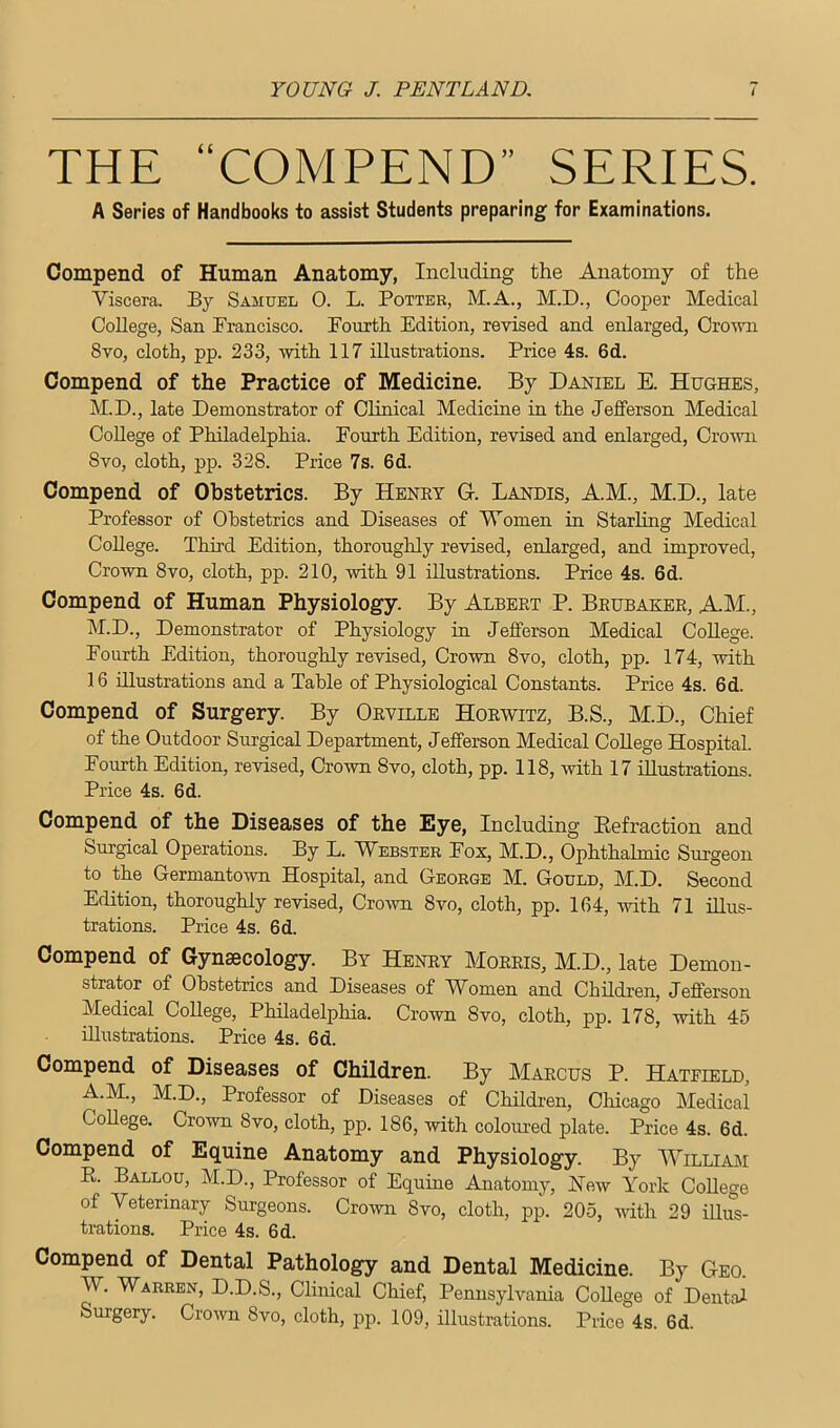 THE “COMPEND” SERIES. A Series of Handbooks to assist Students preparing for Examinations. Compend of Human Anatomy, Including the Anatomy of the Viscera. By Samuel 0. L. Potter, M.A., M.D., Cooper Medical College, San Francisco. Fourth Edition, revised and enlarged, Crovoi 8vo, cloth, pp. 233, with 117 illustrations. Price 4s. 6d. Compend of the Practice of Medicine. By Daniel E. Hughes, M.D., late Demonstrator of Clinical Medicine in the Jefferson Medical College of Philadelphia. Fourth Edition, revised and enlarged, Ciwvn Svo, cloth, pp. 328. Price 7s. 6d. Compend of Obstetrics. By Henry G-. Landis, A.M., M.D., late Professor of Obstetrics and Diseases of Women in Starling Medical College. Third Edition, thoroughly revised, enlarged, and improved. Crown 8VO, cloth, pp. 210, with 91 illustrations. Price 4s. 6d. Compend of Human Physiology. By Albert P. Brubaker, A.M., M.D., Demonstrator of Physiology in Jefferson Medical College. Fourth Edition, thoroughly revised. Crown 8vo, cloth, pp. 174, with 16 illustrations and a Table of Physiological Constants. Price 4s. 6d. Compend of Surgery. By Orville Horwitz, B.S., M.D., Chief of the Outdoor Surgical Department, Jefferson Medical College Hospital. Fourth Edition, revised. Crown Svo, cloth, pp. 118, with 17 illustrations. Price 4s. 6d. Compend of the Diseases of the Eye, Including Eefraction and Surgical Operations. By L. Webster Fox, M.D., Ophthalmic Surgeon to the Germantown Hospital, and George M. Gould, M.D. Second Edition, thoroughly revised, CroAvn Svo, cloth, pp. 164, with 71 illus- trations. Price 4s. 6d. Compend of Gynaecology. By Henry Morris, M.D., late Demon- strator of Obstetrics and Diseases of Women and Children, Jefferson Medical College, Philadelphia. Crown Svo, cloth, pp. 178, with 45 illustrations. Price 4s. 6d. Compend of Diseases of Children. By Marcus P. Hateield, A.M., M.D., Professor of Diseases of Children, Chicago Medical College. Crown Svo, cloth, pp. 186, with coloured plate. Price 4s. 6d. Compend of Equine Anatomy and Physiology. By Williaji R. Ballou, M.D., Professor of Equine Anatomy, Hew York College of Veterinary Surgeons. Crown Svo, cloth, pp. 205, with 29 illus- trations. Price 4s. 6d. Compend of Dental Pathology and Dental Medicine. By Geo. W. Warren, D.D.S., Clinical Chief, Pennsylvania College of Dental Surgery. Crown Svo, cloth, ]Dp. 109, illustrations. Price 4s. 6d.