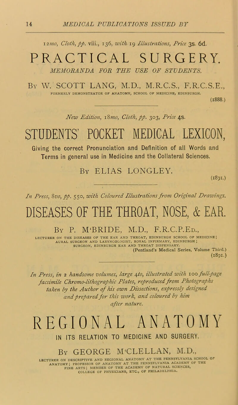 121H0, Cloth, pp. viii., 136, with 19 Illustrntions, Price 3s. 6d. PRACTICAL SURGERY. MEMORANDA FOR THE USE OF STUDENTS. By W. SCOTT LANG, M.D., M.R.C.S., F.R.C.S.E., FORMERLY DEMONSTRATOR OP ANATOMY, SCHOOL OF MEDICINE, EDINBURGH. (1888.) New Edition, i %7?io. Cloth, pp. 303, Price 4s. STUDENTS’ POCKET MEDICAL LEXICON, Giving the correct Pronunciation and Definition of all Words and Terms in general use in Medicine and the Coliateral Sciences. By ELIAS LONGLEY. (1851.) Pi Press, %vo, pp. 550, with Coloured Illustrations from Origittal Drawings. DISEASES OF THE THROAT, NOSE, & EAR. By P. M‘BRIDE, M.D., F.R.C.P.Ed., LECTURER ON THE DISEASES OF THE EAR AND THROAT, EDINBURGH SCHOOL OF MEDICINE; AURAL SURGEON AND LARYNGOLOGIST, ROYAL INFIRMARY, EDINBURGH ; SURGEON, EDINBURGH EAR AND THROAT DISPENSARY. (Pentland’s Medical Series, Volume Third.) (1891.) In Press, in 2 handsome volumes, large ^to, illustrated with 100 full-page facsimile Chromo-lithographic Plates, reproduced from Photographs taken by the Author of his own Dissections, expressly designed and prepared for this work, and coloured by him after nature. REGIONAL ANATOMY IN ITS RELATION TO MEDICINE AND SURGERY. By GEORGE M'CLELLAN, M.D., LECTURER ON DESCRIPTIVE AND REGIONAL ANATOMV AT THE PENNSYL\*ANIA SCHOOL Of ANATOMY ; PROFESSOR OF ANATOMY AT THE PENNSYLVANIA ACADEMY OF THE FINE arts; member of the academy of natural sciences, COLLEGE OF PHYSICIANS, ETC., OF PHILADELPHIA.
