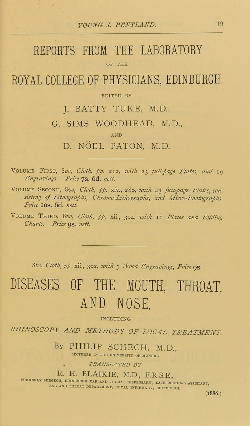 REPORTS FROM THE LABORATORY OF THE ROYAL COLLEGE OF PHYSICIANS, EDINBURGH. EDITED BY J. BATTY TUKE, M.D.. G. SIMS WOODHEAD, M.D., AND D. NOEL BATON, M.D. Volume First, 2>vo, Cloth, pp. 212, zvith 23 full-page Plates, and 19 Engravings. Price 7s. 6d. nett. Volume Second, %vo. Cloth, pp. xiv., 280, with 43 full-page Plates, con- sisting of Lithographs, Chromo-Lithographs, and Micro-Photographs. Price lOS. 6d. nett. Volume Third, %vo. Cloth, pp. xii., 304, with ii Plates and Folding Charts. Price ps. nett. 8vo, Cloth, pp. xii., 302, with 5 Wood Engravings, Price ps. DISEASES OF THE MOUTH, THROAT, AND NOSE, INCLUDING RHLNOSCOPY AND METHODS OF LOCAL TPEATALENT By PHILIP SCHECH, M.D., LECTURER IN THE UNIVERSITY OF MUNICH. TRANSLA TED B V R. H. BLAIKIE, M.D., F.R.S.E., formerly SOROEON, EDINBURGH EAR AND THROAT DISPENSARY; LATE CLINICAL ASSISTANT EAR AND THROAT DEPARTMENT, ROYAL INFIRMARY, EDINBURGH. ’ (1886.)