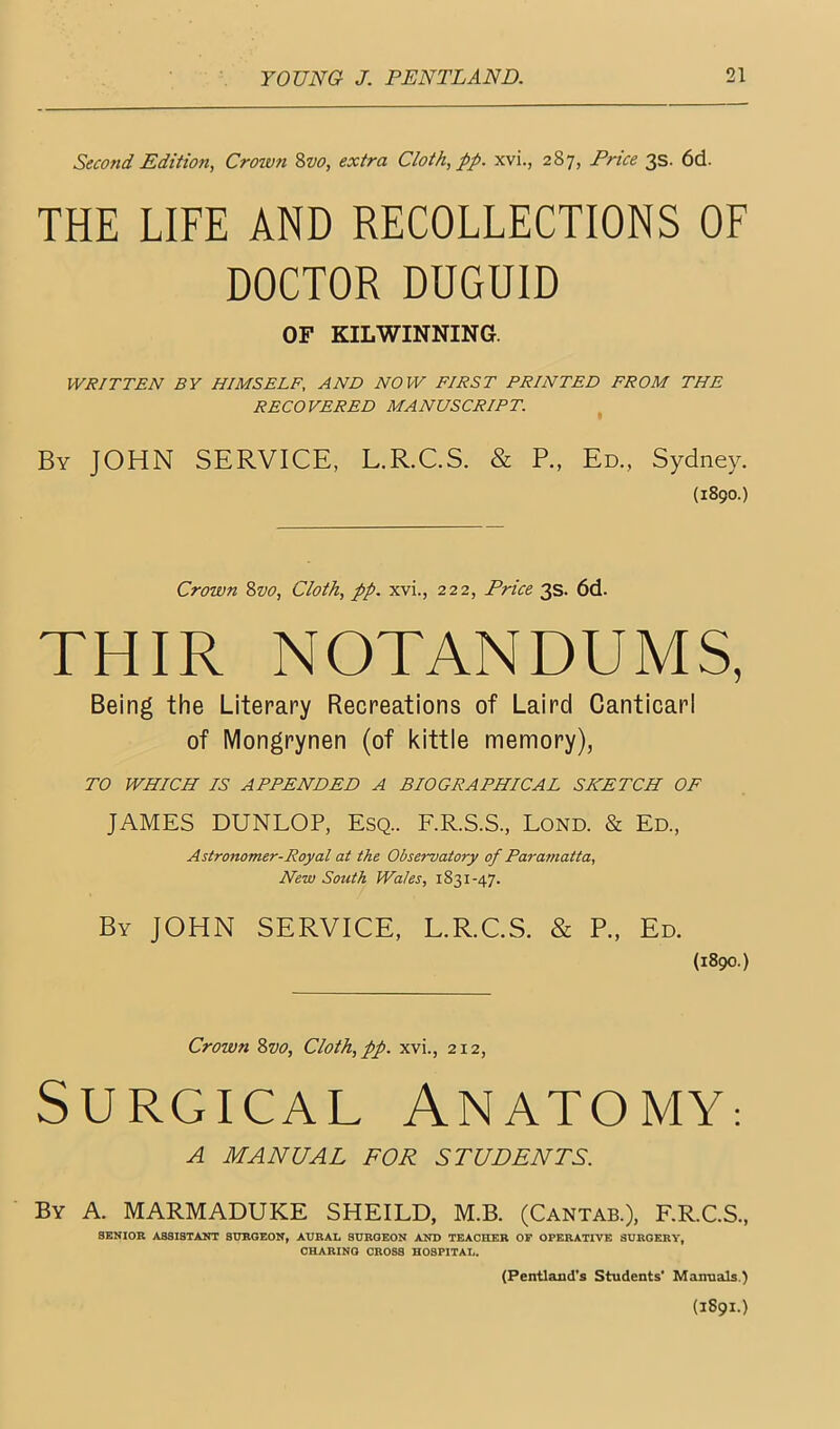 Second Edition, Crown %vo, extra Cloth, pp. xvi., 287, Price 3s. 6d. THE LIFE AND RECOLLECTIONS OF DOCTOR DUGUID OF KILWINNING. WRITTEN BY HIMSELF, AND NOW FIRST PRINTED FROM THE RECOVERED MANUSCRIPT. By JOHN SERVICE, L.R.C.S. & P., Ed., Sydney. (1890.) Crown Svo, Cloth, pp. xvi., 222, Price 3s. 6d. THIR NOTANDUMS, Being the Literary Recreations of Laird Canticarl of Mongrynen (of kittie memory), TO WHICH IS APPENDED A BIOGRAPHICAL SKETCH OF JAMES DUNLOP, Esq.. F.R.S.S., Lond. & Ed., Astronomer-Royal at the Observatory of Paramatta, New South Wales, 1831-47. By JOHN SERVICE, L.R.C.S. & P., Ed. (1890.) Crown Zvo, Cloth, pp. xvi., 212, Surgical Anatomy-. A MANUAL FOR STUDENTS. By a. MARMADUKE SHEILD, M.B. (Cantab.), F.R.C.S., SENIOR ASSISTANT SURGEON, AURAI, SURGEON AND TEACHER OP OPERATIVE SURGERY, CHARING CROSS HOSPITAL. (Pen-tland’s Students' Manuals.)