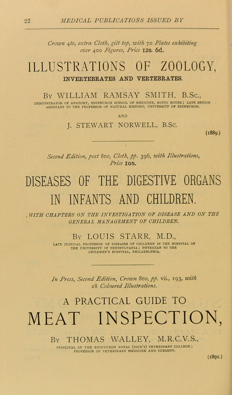 Crowfi 4to, extra Cloth, gilt top, with 70 Plates exhibiting over 400 Figures, Price I2S- 6d. ILLUSTRATIONS OF ZOOLOGY, INVEETEBRATES AND VERTEBRATES. By william RAMSAY SMITH, B.Sc., DEMONSTRATOR OP ANATOMY, EDINBUROH SCHOOL OP MEDICINE, MINTO HOUSE ; LATE SENIOR ASSISTANT TO THE PROPESBOR OP NATURAL HISTORY, UNIVERSITY OP EDINBURGH. AND J. STEWART NORWELL, B.Sc. (1889.) Secotid Edition, post Zvo, Cloth, pp. 396, with Illustrations, Price I OS. DISEASES OE THE DIGESTIVE ORGANS IN INFANTS AND CHILDREN. . WITH CHAPTERS ON THE INVESTIGATION OF DISEASE AND ON THE GENERAL MANAGEMENT OF CHILDREN. By LOUIS STARR, M.D., LATE CI.IKICAL PROFESSOR OF DISEASES OF CHILDREN IN THE HOSPITAL OF THE UNIVERSITY OF PENNSYLVANIA; PHYSICIAN TO THE children’s HOSPITAL, PHILADELPHIA. In Press, Second Edition, Crown 8vo,pp. vii., 193, with 2 8 Coloured Illustrations. A PRACTICAL GUIDE TO MEAT INSPECTION, By THOMAS WALLEY, M.R.C.V.S., PRINCIPAL OF THE EDINBURGH ROYAL (dICK’s) VETERINARY COLLEGE ; PROFESSOR OF VETERINARY MEDICINE AND SURGERY. (1891.)