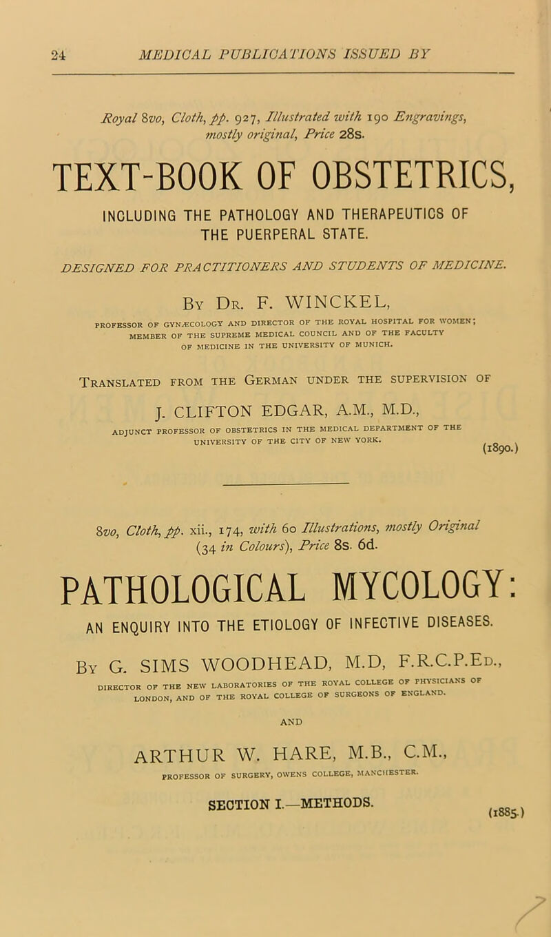 Royal %vo, Cloth, pp. 927, Illustrated with 190 Engravings, mostly original. Price 28s. TEXT-BOOK OF OBSTETRICS, INCLUDING THE PATHOLOGY AND THERAPEUTICS OF THE PUERPERAL STATE. DESIGNED FOR PRACTITIONERS AND STUDENTS OF MEDICINE. By Dr. F. WINCKEL, PROFESSOR OF GYNAECOLOGY AND DIRECTOR OF THE ROYAL HOSPITAL FOR WOMEN, MEMBER OF THE SUPREME MEDICAL COUNCIL AND OF THE FACULTY OF MEDICINE IN THE UNIVERSITY OF MUNICH. Translated from the German under the supervision of J. CLIFTON EDGAR, A.M., M.D., ADJUNCT PROFESSOR OF OBSTETRICS IN THE MEDICAL DEPARTMENT OF THE UNIVERSITY OF THE CITY OF NEW YORK. {1890.) Zvo, Cloth, pp. xii., 174, with 60 Illustrations, mostly Original (34 m Colours'), Price 8s. 6d. PATHOLOGICAL MYCOLOGY: AN ENQUIRY INTO THE ETIOLOGY OF INFECTIVE DISEASES. By G. SIMS WOODHEAD, M.D, F.R.C.P.Ed., DIRECTOR OF THE NEW LABORATORIES OF THE ROYAL COLLEGE OF PHYSICIANS OF LONDON, AND OF THE ROYAL COLLEGE OF SURGEONS OF ENGLAND. AND ARTHUR W. HARE, M.B., CM., PROFESSOR OF SURGERY, OWENS COLLEGE, MANCHESTER. SECTION I.—METHODS.