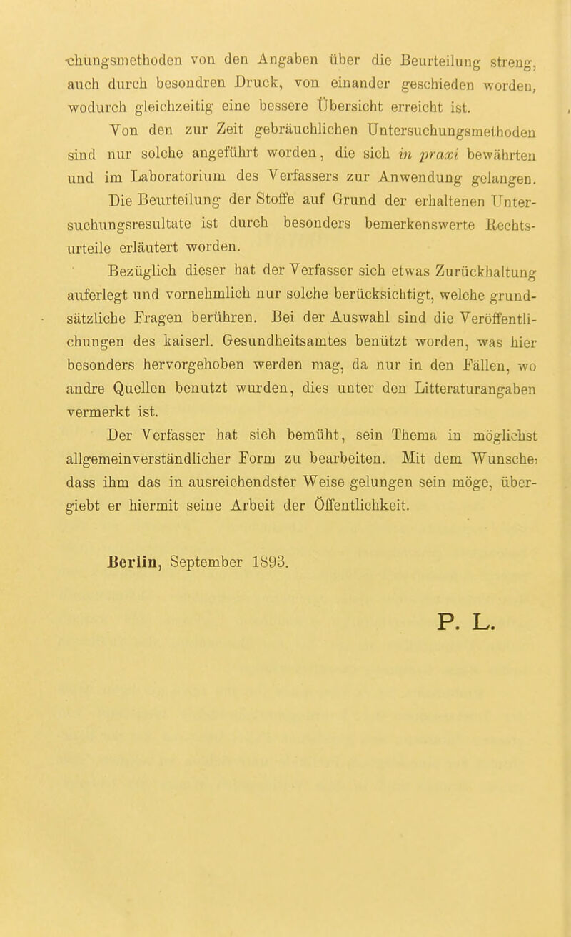 ■chungsmethüden von den Angaben über die Beurteilung streng, auch durch besondren Druck, von einander geschieden worden, wodurch gleichzeitig eine bessere Übersicht erreicht ist. Yon den zur Zeit gebräuchlichen üntersuchungsraetboden sind nur solche angeführt worden, die sich in praxi bewährten und im Laboratorium des Verfassers zur Anwendung gelangen. Die Beurteilung der Stoffe auf Grund der erhaltenen Unter- suchungsresultate ist durch besonders bemerkenswerte ßechts- urteile erläutert worden. Bezüglich dieser hat der Verfasser sich etwas Zurückhaltung auferlegt und vornehmhch nur solche berücksichtigt, welche grund- sätzliche Fragen berühren. Bei der Auswahl sind die Veröffentli- chungen des kaiserl. Gesundheitsamtes benützt worden, was hier besonders hervorgehoben werden mag, da nur in den Fällen, wo andre Quellen benutzt wurden, dies unter den Litteraturangaben vermerkt ist. Der Verfasser hat sich bemüht, sein Thema in möglichst aligemeinverständlicher Form zu bearbeiten. Mit dem Wunsche? dass ihm das in ausreichendster Weise gelungen sein möge, über- giebt er hiermit seine Arbeit der Öffentlichkeit. Berlin, September 1893. P. L