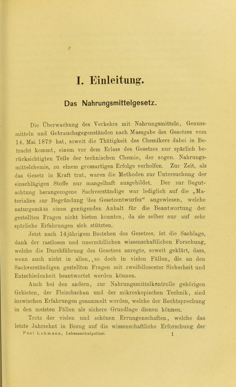 Das Nahrungsmittelgesetz. Die Überwachung des Verkehrs mit Nahrungsmitteln, Genuss- raitteln und Gebrauchsgegenständen nach Massgabe des Gesetzes vom 14. Mai 1879 hat, soweit die Thätigkeit des Chemikers dabei in Be- tracht kommt, einem vor dem Erlass des Gesetzes nur spärlich be- rücksichtigten Teile der technischen Chemie, der sogen. Nahrungs- mittelchemie, zu einem grossartigen Erfolge verholfen. Zur Zeit, als das Gesetz in Kraft trat, waren die Methoden zur Untersuchung der einschlägigen Stoffe nur mangelhaft ausgebildet. Der zur Begut- achtung herangezogene Sachverständige war lediglich auf die „Ma- terialien zur Begründung 'des Gesetzentwurfes angewiesen, welche naturgemäss einen genügenden Anhalt für die Beantwortung der gestellten Fragen nicht bieten konnten, da sie selber nur auf sehr spärliche Erfahrungen sich stützten. Jetzt nach 14jährigem Bestehen des Gesetzes, ist die Sachlage, dank der rastlosen und unermüdlichen wissenschaftlichen Forschung, welche die Durchführung des Gesetzes anregte, soweit geklärt, dass, wenn auch nicht in allen,.so doch in vielen Fällen, die an den Sachverständigen gestellten Fragen mit zweifellosester Sicherheit und Entschiedenheit beantwortet werden können. Auch bei den andern, zur NahrungsmittelkontroUe gehörigen Gebieten, der Fleischschau und der mikroskopischen Technik, sind inzwischen Erfahrungen gesammelt worden, welche der Rechtsprechung in den meisten Fällen als sichere Gi'undlage dienen können. Trotz der vielen und schönen Errungenschaften, welche das letzte Jahrzehnt in Bezug auf die wissenschaftliche Erforschung der Paul Ijohmann, LebeuBmittelpolizei. 1