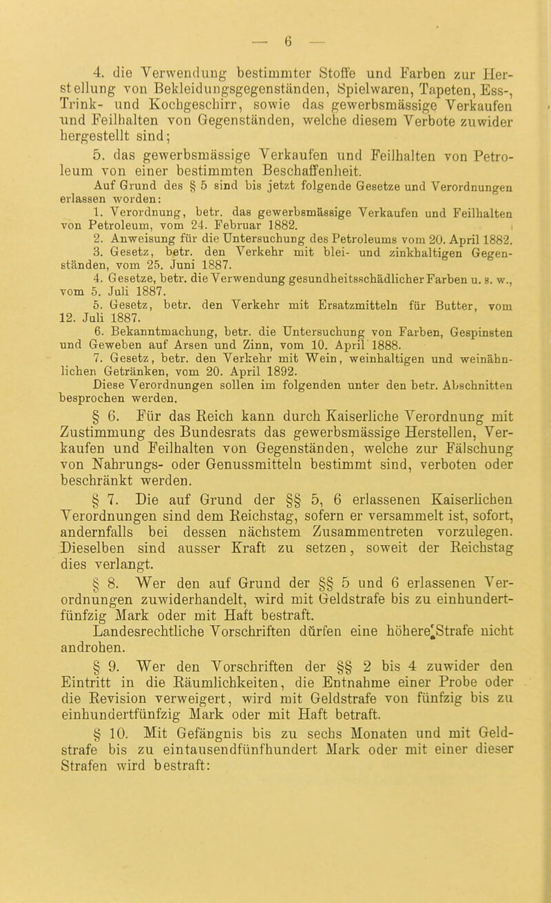 4. die Verwenduug bestimmter Stoße und Farben zur Her- stellung von Bekleidungsgegenständen, Spielwaren, Tapeten, Ess-, Trink- und Kochgeschirr, sowie das gewerbsmässige Verkaufen und Feilhalten von Gegenständen, welche diesem Verbote zuwider hergestellt sind; 5. das gewerbsmässige Verkaufen und Feilhalten von Petro- leum von einer bestimmten Beschaffenheit. Auf Grund des § 5 sind bis jetzt folgende Gesetze und Verordnungen erlassen worden: 1. Verordnung, betr. das gewerbsmässige Verkaufen und Feilhalten von Petroleum, vom 24. Februar 1882. , 2. Anweisung für die Untersuchung des Petroleums vom 20. April 1882. 3. Gesetz, betr. den Verkehr mit blei- und zinkhaltigen Gegen- ständen, vom 25. Juni 1887. 4. Gesetze, betr. die Verwendung gesundheitsschädlicher Farben u. s. w., vom 5. Juli 1887. 5. Gesetz, betr. den Verkehr mit Ersatzmitteln für Butter, vom 12. Juli 1887. 6. Bekanntmachung, betr. die Untersuchung von Farben, Gespinsten und Geweben auf Arsen und Zinn, vom 10. Aprir 1888. 7. Gesetz, betr. den Verkehr mit Wein, weinhaltigen und weinähn- lichen Getränken, vom 20. April 1892. Diese Verordnungen sollen im folgenden unter den betr. Abschnitten besprochen werden. § 6. Für das Reich kann durch Kaiserliche Verordnung mit Zustimmung des Bundesrats das gewerbsmässige Herstellen, Ver- kaufen und Feilhalten von Gegenständen, welche zur Fälschung von Nahrungs- oder Genussmitteln bestimmt sind, verboten oder beschränkt werden. § 7. Die auf Grund der §§ 5, 6 erlassenen Kaiserlichen Verordnungen sind dem Reichstag, sofern er versammelt ist, sofort, andernfalls bei dessen nächstem Zusammentreten vorzulegen. Dieselben sind ausser Kraft zu setzen, soweit der Reichstag dies verlangt. § 8. Wer den auf Grund der §§ 5 und 6 erlassenen Ver- ordnungen zuwiderhandelt, wird mit Geldstrafe bis zu einhundert- fünfzig Mark oder mit Haft bestraft. Landesrechtliche Vorschriften dürfen eine höhere^Strafe nicht androhen. § 9. Wer den Vorschriften der §§ 2 bis 4 zuwider den Eintritt in die Räumlichkeiten, die Entnahme einer Probe oder die Revision verweigert, wird mit Geldstrafe von fünfzig bis zu einhundertfünfzig Mark oder mit Haft betraft. § 10. Mit Gefängnis bis zu sechs Monaten und mit Geld- strafe bis zu eintausendfünfhundert Mark oder mit einer dieser Strafen wird bestraft: