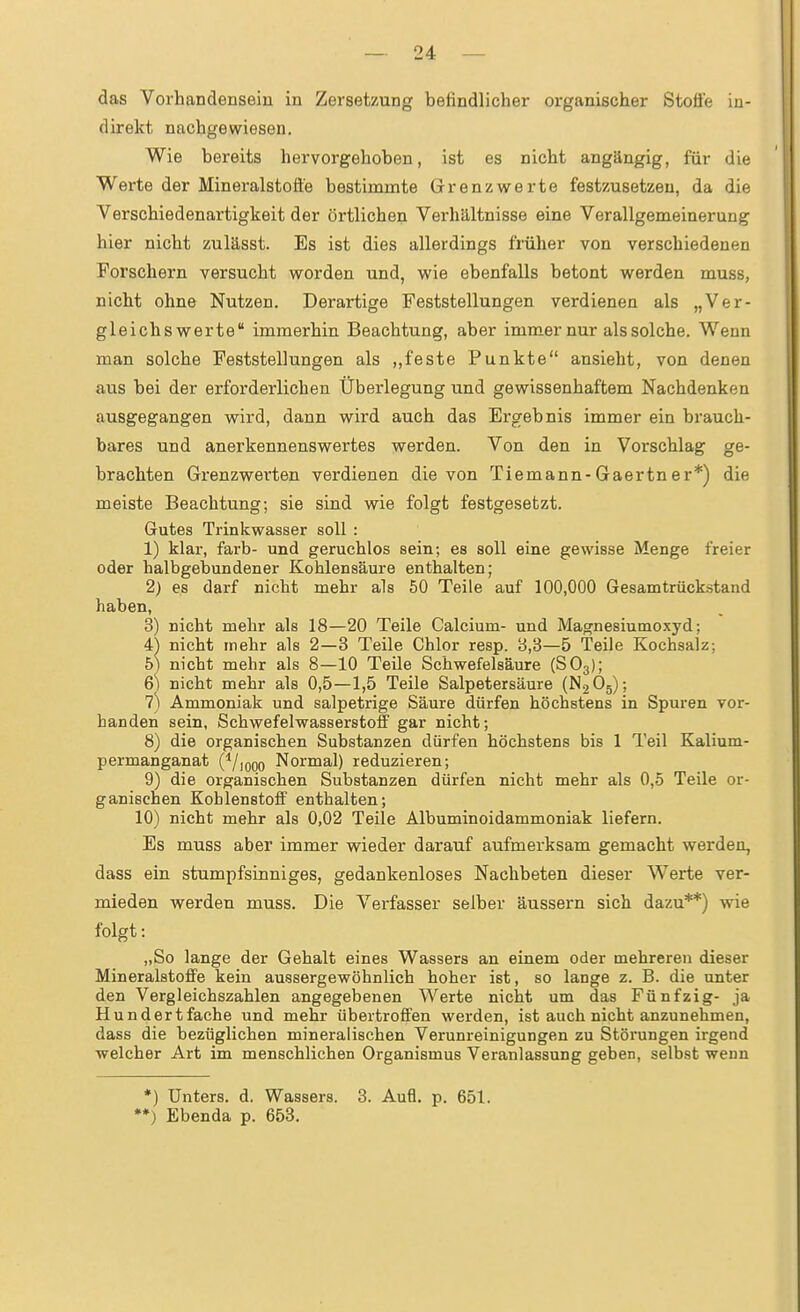 das Vorhandensein in Zersetzung befindlicher organischer Stoße in- direkt nachgewiesen. Wie bereits hervorgehoben, ist es nicht angängig, für die Werte der Mineralstofle bestimmte Grenzwerte festzusetzen, da die Verschiedenartigkeit der örtlichen Verhältnisse eine Verallgemeinerung hier nicht zulässt. Es ist dies allerdings früher von verschiedenen Forschern versucht worden und, wie ebenfalls betont werden muss, nicht ohne Nutzen. Derartige Feststellungen verdienen als „Ver- gleichs werte immerhin Beachtung, aber immer nur als solche. Wenn man solche Feststellungen als ,,feste Punkte ansieht, von denen aus bei der erforderlichen Überlegung und gewissenhaftem Nachdenken ausgegangen wird, dann wird auch das Ergebnis immer ein brauch- bares und anerkennenswertes werden. Von den in Vorschlag ge- brachten Grenzwerten verdienen die von Tiemann-Gaertner*) die meiste Beachtung; sie sind wie folgt festgesetzt. Gutes Ti'inkwasser soll : 1) klar, färb- und geruchlos sein; es soll eine gewisse Menge freier oder halbgebundener Kohlensäure enthalten; 2) es darf nicht mehr als 50 Teile auf 100,000 Gesamtrück-stand haben, 3) nicht mehr als 18—20 Teile Calcium- und Ma^nesiumoxyd; i) nicht mehr als 2—3 Teile Chlor resp. 3,3—5 Teile Kochsalz; 5^ nicht mehr als 8—10 Teile Schwefelsäure (SO3); 6) nicht mehr als 0,5—1,5 Teile Salpetersäure (N2O5); 7) Ammoniak und salpetrige Säure dürfen höchstens in Spuren vor- handen sein, Schwefelwasserstoff gar nicht; 8) die organischen Substanzen dürfen höchstens bis 1 Teil Kalium- permanganat (^/looo Normal) reduzieren; 9) die organischen Substanzen dürfen nicht mehr als 0,5 Teile or- ganischen Kohlenstoff enthalten; 10) nicht mehr als 0,02 Teile Albuminoidammoniak liefern. Es muss aber immer wieder darauf aufmerksam gemacht werden, dass ein stumpfsinniges, gedankenloses Nachbeten dieser Werte ver- mieden werden muss. Die Verfasser selber äussern sich dazu**) wie folgt: „So lange der Gehalt eines Wassers an einem oder mehreren dieser Mineralstoffe kein aussergewöhnlich hoher ist, so lange z. B. die unter den Vergleichszahlen angegebenen Werte nicht um das Fünfzig- ja Hundertfache und mehr übertroffen werden, ist auch nicht anzunehmen, dass die bezüglichen mineralischen Verunreinigungen zu Störungen irgend welcher Art im menschlichen Organismus Veranlassung geben, selbst wenn *) Unters, d. Wassers. 3. Aufl. p. 651. *♦) Ebenda p. 653.
