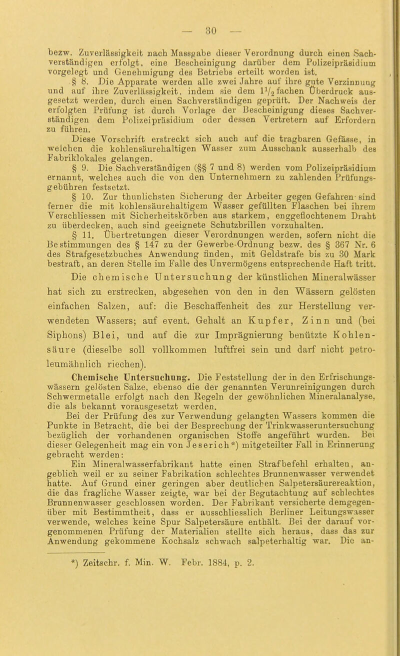 bezw. Zuverlässigkeit nach Massfjabe dieser Verordnung durch einen Sach- verständigen erfolgt, eine Bescheinigung darüber dem Polizeipräsidium vorgelegt und Genehmigung des Betriebs erteilt worden ist. § 8. Die Apparate werden alle zwei Jahre auf ihre gute Verzinnuag und auf ihre Zuverlässigkeit, indem sie dem IV2fachen Überdruck aus- gesetzt werden, durch einen Sachverständigen geprüft. Der Nachweis der erfolgten Prüfung ist durch Vorlage der Bescheinigung dieses Sachver- ständigen dem Polizeipräsidium oder dessen Vertretern auf Erfordern zu führen. Diese Vorschrift erstreckt sich auch auf die tragbaren Gefässe, in welchen die kohlensäurehaltigen Wasser zum Ausschank ausserhalb des Fabriklokales gelangen. § 9. Die Sachverständigen (§§ 7 und 8) werden vom Polizeipräsidium ernannt, welches auch die von den Unternehmern zu zahlenden Prüfungs- gebühren festsetzt. § 10. Zur thunlichsten Sicherung der Arbeiter gegen Gefahren- sind ferner die mit kohlensäurehaltigem Wasser gefüllten Flaschen bei ihrem Verschliessen mit Sicherheitskörben aus starkem, enggeflochtenem Draht zu überdecken, auch sind geeignete Schutzbrillen vorzuhalten. § II. Übertretungen dieser Verordnungen werden, sofern nicht die Bestimmungen des § 147 zu der Gewerbe-Ordnung bezw. des § 367 Nr. 6 des Strafgesetzbuches Anwendung finden, mit Geldstrafe bis zu 30 Mark bestraft, an deren Stelle im Falle des Unvermögens entsprechende Haft tritt. Die chemische Untersuchung der künstlichen Mineralwässer hat sich zu erstrecken, abgesehen von den in den Wässern gelösten einfachen Salzen, auf: die Beschaffenheit des zur Herstellung ver- wendeten Wassers; auf event. Gehalt an Kupfer, Zinn und (bei Siphons) Blei, und auf die zur Imprägnierung benützte Kohlen- säure (dieselbe soll vollkommen luftfrei sein und darf nicht petro- leumähnlich riechen). Chemische Untersucliung. Die Feststellung der in den Erfrischungs- wässern gelösten Salze, ebenso die der genannten Verunreinigungen durch Schwermetalle erfolgt nach den Regeln der gewöhnlichen Mineralanalyse, die als bekannt vorausgesetzt werden. Bei der Prüfung des zur Verwendung gelangten Wassers kommen die Punkte in Betracht, die bei der Besprechung der Trinkwasseruntersuchung bezüglich der vorhandenen organischen Stoffe angeführt wurden. Bei dieser Gelegenheit mag ein von Jeserich*) mitgeteilter Fall in Erinnerung gebracht werden: Ein Mineralwasserfabrikaut hatte einen Strafbefehl erhalten, an- geblich weil er zu seiner Fabrikation schlechtes Brunnenwasser verwendet hatte. Auf Grund einer geringen aber deutlichen Salpetersäurereaktion, die das fragliche Wasser zeigte, war bei der Begutachtung auf schlechtes Brunnenwasser geschlossen worden. Der Fabrikant versicherte demgegen- über mit Bestimmtheit, dass er ausschliesslich Berliner Leitungswasser verwende, welches keine Spur Salpetersäure enthält. Bei der darauf vor- genommenen Prüfung der Materialien stellte sich heraus, dass das zur Anwendung gekommene Kochsalz schwach salpeterhaltig war. Die an- *) Zeitschr. f. Min. W. Febr. 1884, p. 2.